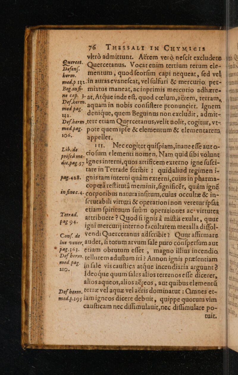 vlttó admittunt. A&amp;rem veró nefcit excludere. : Quercetanus. Vocatenim tertium rerum ele- J2efen(. : | pes. mentum, quodíceoríim capi nequeat, fed vel mead.p 133.10 aurasevanefcat, vel (ülfuri 8: mercurio. pet- Beg.infi- mixtus maneat, acinprimis mercutio adhare- Guereet. Def.berm, aquam in nobis confiftere pronunciet. Ignem :ed pag. n Ju. denique, quem Beguinus non excludit, admit- Def.heri tete eriam Quercetanus;velit nolit, cogitut, vt- miljsg. pote quemipfe &amp; elementum &amp; elementarera )c- — Miele EM i. Neceogitetquifpiam,inaneeffe auto- H L e L4 m v .  srifcá ge. Cio fm clementi nomen. Nam quid (bi volunt dic.pag.57 Kg csinterni,quos artificem externo igne fufci- tate in Tetrade fcribit ? quidaliad regimen i- pagp.4i8.. gnistaminterni quàm externi,cuius in pharma- cope reftitutà meminit,fignificét, quàm ign&amp; in fint c.4- corporibus naturainfitum,cuius occulte &amp; in- Íccutabili virtuti &amp; operationinon veretur fpfas etiam fpirituum fuüm operationes ac* virtutes, P rp attribuere ? Quodfiignisà miftis exulat, quur ? igai mercurij interno facultatem metalla diffol- Ü ws vendi Quercetanus adícribit? Quuraffirmare Ine vener, audet, fi totum arvum fale puto coufperfum aut magno illius incendio telluremaduftum iti? Annon ignis przfentiam infale viscauftica atque incendiaria arguunt? Ideoque quum (ales alios terrenos effe dicerer, aliosaqueos,alios a&amp;reos , aut quibuselementü Def bris, £112 vel aqua vel acris dominatut : Omnes et- med .19; lamigneos dicere debuit, quippe quorum vim caufticam nec diffimulauit,nec diffimulare po- tult. Def berm. med. [^z. ero.
