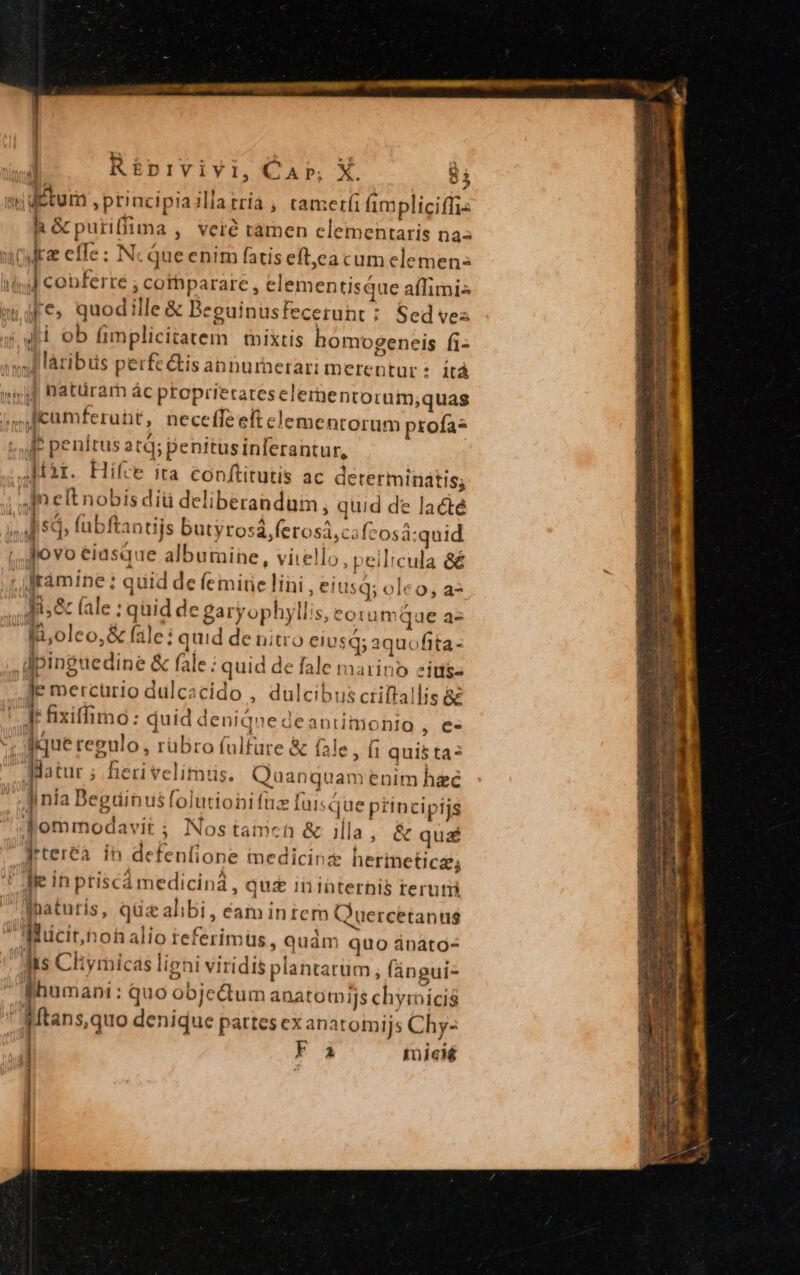 vi ditum ptiacipiaillatrià ; cameríi impliciffis h&amp;puriffima , veré ramen elementaris na: itcr effe : Nc que enim fatis eftea cum elemen: iind conferre ; cothparare, elementisQue aflimis me» quodille &amp; Beguinusfecerunt : Sed vez 4i ob fimplicitatem | tnixtis homogeneis fi- d làribiis perfe &amp;is annurnerari merentur : itá »i d hatürarh ác ptoprierateselementorum,;quas ,,licamferunt, neceffeeftelementorum profas [P penítus atd; penitüsinferantur, ,Pàt. Hifce ita conftitutis ac derermiriátis; | Jm elt nobis diü deliberanduin , quid de lacte ,Au 5d, fübftantijs butyrosá,ferosá,cafcosá:quid |, ovo eiusque albumine, vitello, peilicula &amp;&amp; ; Jràmine : quid de femite lini , eiusq; oleo, a* P (ale : qüid de garyophyllis, eorumque az Ii,oleo,&amp; fale: quid de nitro eiusq; aquofita- pinguedine &amp; fale ; quid de fale marino siusgs [ mercürio dulcacido , dulcibus criftallis 8£ I fixiffimo: duid deniqne deantimonio , €. v. qque regulo, rübro fulfare &amp; fale, (i quis ta? . atur ; fieri velitis. Quanquam enim hie . li nia Degriinusfolutioni fuz fuisQue ptincipijs fommodavit ; Nostaimch &amp; illa ; &amp; quá Wrter&amp;a. in defenfione medicinz herineticz; ' Jie in ptiscá medicina, quz inibternis teruti Ihaturis, qüz alibi, eam intem Quercetanus Miucit,noh alio referimus, quàm quo ánáto- its Chymicas ligni viridis plantarüm , (ángui- | fhumani: quo objectum anatotnijs chymicis  Mtans,quo denique partes ex anatomijs Chy- | F i inicié