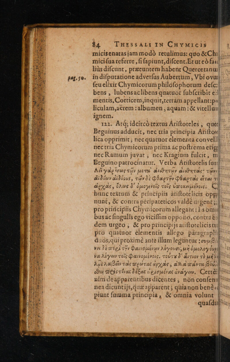 $£^f.j9« $4 — IHESSALI IN CuvMiCis —| micisenatas jam modó retulimus: quo &amp;Chi ,.. micifua referre ,fifapiunt,difcent. Eruteófadl liàs difcunt, préeuntera habent Quercetanui in difputatione adverfus Áubértüm , Vbi ovuij feu elixir Chymicorum philofophorum deíc:| bens , lubensaclibens quatuor fubfcribit e?! mentis, Corticem;inquit,cerrám appellant:pod liculam,aerem : albumen ; aquam : &amp; vitelluuj ignem. 122. Atd; idcitcó textus Áriftoteles ; qué] Beguinus adducit, nec tría principia Ariftow lica opprimit ; necquatuor elementa convelllj nectria Chymicorum prima ác poftrema etige! nec Ramum ju$at ; nec Kragium fulcic; m| Dcguino patrocinaur. Verba Ariftorelis fau] Aét y&amp;e icu TÀY Mem. aiio roy ai oO rae * Tdv 1 aiit adiu, ràvó: Qi? apro» QÜaocos eive, a1], doy dc, 0Awg OU OpsOpEleig volg VuroKellAéVOIGi Mu hunc te&amp;tudni &amp; Ap i àtiftotelicis oppi. nunt, &amp; cont ra pé pateticós valdé urgent 5; Du pro pritícipiis Chy d icerdh allegant : 1: som vi busac fingulis ego viciffim opporo, contra e: dem urgeo ; &amp; pro principi] is aciftotelici sul pro quatuor elementis alle go páragra ph duos jhiprotime a ante : illum legüntur :evu£ ya de we £A *v Qai vow EVaY Myovn; uj Suoveyda » Va. Aétyety vote Qauvop&amp;voig. ToU O^ auriov T un Agi kan vds ugiivas aps atat arae mos (og, cou Segrciiat 30 a s gAcMutvas avayety, Certe [o nini deappateütibus dicentes ; nón confem ( ls nea dicuntijs, qu&amp; apparent j qütanon ben2dl lt piunt f famama principia ; &amp; omnia volunt quaíd: am qe mb Rag ral aci etas es pp ine E Hi E d. i^ P