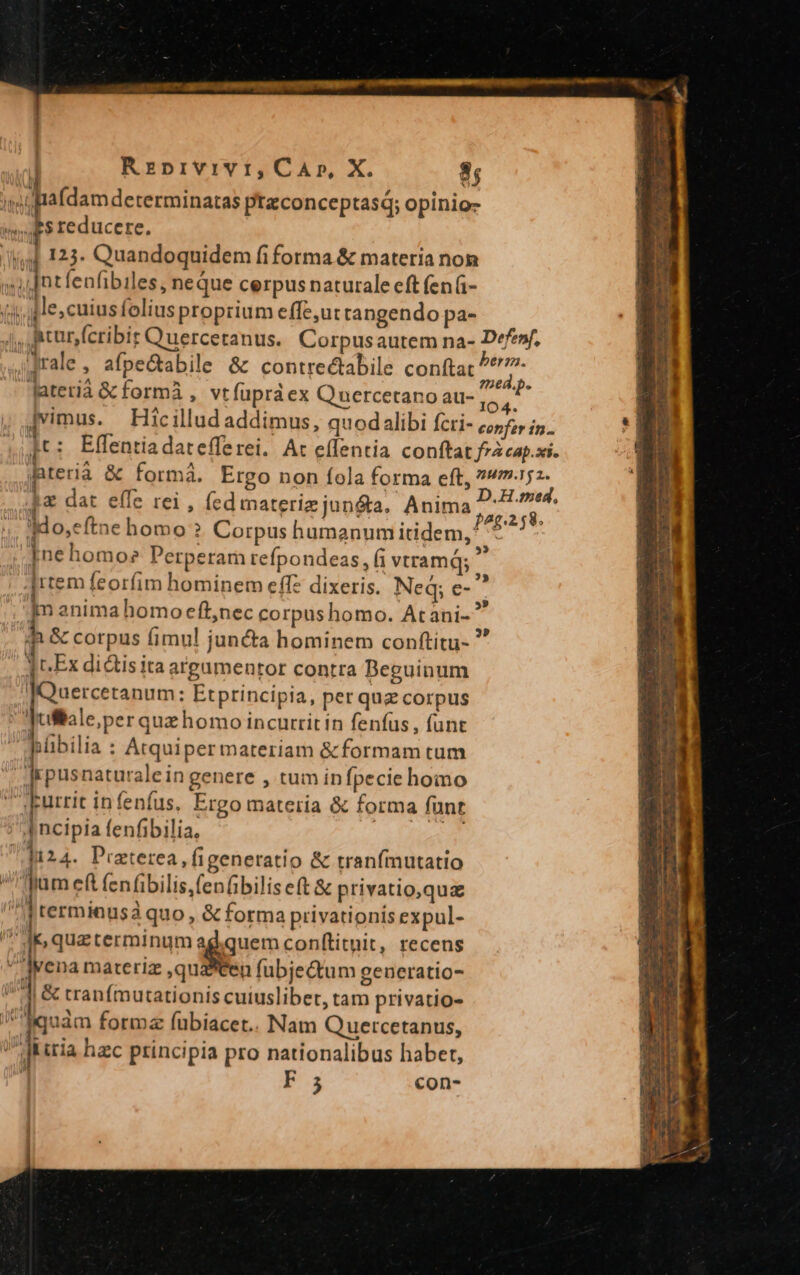 Rzprvivr,CaAr, X. 8; ig rafdam determinatas ptconceptas; opinio- Es reducere. wd 125. Quandoquidem fiforma &amp; materia non i Intfenfibiles, neque cerpus naturale eft (en(- 3 le; cuiusfolius proprium effe,u: tangendo pa- 4j, mturjfcribit Quercetanus.. Corpusautem na- Defef, ;'Jrale , afpeGabile &amp; contrectabile conftat ^^'7- n A - : ?5€8.p. lateriàa &amp; formà , vtfupraex Q nercetano au- ! | | Ya » Jvimus. Hicillud addimus, quodalibi fcri- 572 is. WU jt: Effentiadatefferei. At effentia conftat fzzeap.si. Bterià &amp; formà. Ergo non fola forma eft, ?»m.15z- rd 1 E UNE dag |a DUE.faed, 4a dat effe rei , (ed materiz junéta. Anima, ag. ;,. Ado,eftne homo? Corpus humanum itidem, ^ Ine homoe Perperam refpondeas, fi vtramq; s jrtem feorfim hominem eff? dixeris. Neq; e- . jm anima homo eft,nec corpushomo. Atani-^ 1 &amp; corpus fimul juncta hominem conftitu- YcEx didis ita argamentor contra Deguinum JQuercetanum: Etprincipia, per quz corpus Aufltale;per quz homo incurrit in fenfus, funt pübilia : Atquiper materiam &amp;formam tum 'qepusnaturale in genere , tum infpecie homo LFurrit infenfus, Ergo materia &amp; forma funt ] ncipia fenfibilia, | Ji24. Praterea , figeneratio &amp; tranfmutatio jum ef fenfibilis,fenfbilis eft &amp; privatio,qua prerminusa quo , &amp; forma privationis expul- ^ aM qua terminum erem conftituit, recens Avena materiz ,quditen fubje&amp;tum generatio- J| &amp; tranfmutationis cuiuslibet, tam privatio- quàm formz fübiacet.. Nam Q uercetanus, diria hzc principia pro nationalibus habet, i F5 con- € p ^ Auem-