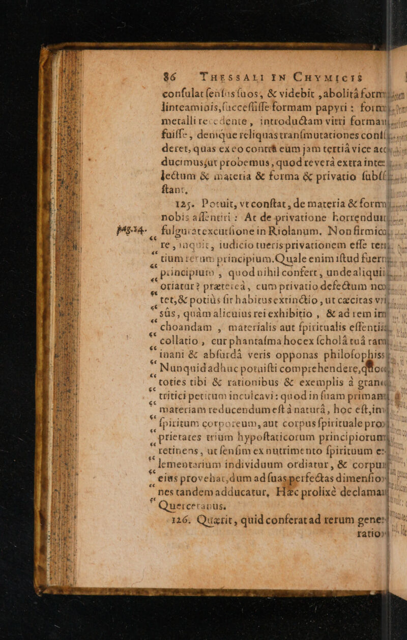 | onu pM confulat (enfas(uos, &amp; videbit , abolità form Hi linteamiais,(accefüfe formam papyri : form), metalliteccdente, introductam vitti forman, fuiffe , demque reliquastranímutationes contíy...;; deret, quas exeo contit eum jam terti vice acis ducimusjat probemus , quod re verà extra inte: lectum &amp; inateria &amp; forma &amp; privatio fub((] ftant, 125. Potuit, Tecenfatade Hte UE MM tíabis allentiri : At de privatione korrenduuj. Mg , ful guiàtexcutlione in Riolanum. Non firmica. ... MS iüaquit, iudicio tuerisprivadionem effe rer. s. »  tium reram principium.Q uale enim iftud fuernj.. , Püncipium , quod nihil confert , unde E ,, Qriatur? prateic à; cum privatio defe&amp;tum nc hr  tet, &amp; potiü üs ir habie asextindkio, ut czcitas vil | WE * süs, quàm alicuiusreiexhibitio , &amp; ad rem irm To ,, hoandam , materialis aut fpiritualis effentiis, PE ,, collatio , surpris talit stiéhódos hóliw raj inani &amp; abfürdá veris opponas philofophiss? Y ,, Nunquidad! iuc potaifti comprehendere, qt od; 4 , toties tibi &amp; rationibus &amp; exemplis à gran«j -titici petirum inculcavi: quodinfi lam primam | | ESO  materiam reducendum eft à naturá, hoc eít,iti T Er | f ,, Ipiritum corporeum, ant corpus fpirituale pro». 4 Nn , prietares tium hy ypoftaticorum principiorum lL. TH retinens, ut Bini exnutrimento fpirituum e- | ru ae menterium individuum ordiatar, &amp; corpus L^ Puri , eis provehat, dum ad fuas perfectas dimenfio» Watt j nes tandem adducatur, H«c prolixe declamait | | ha E 1 Quercet anus, | HR 126. Quaztit, quid conferatad rerum gener] 7i Tu ratio»]'