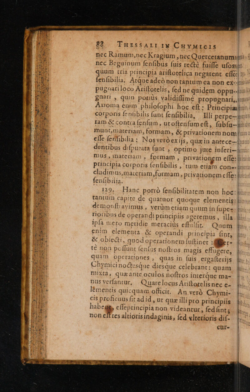 92. Tnrssar:1w Cuvurcris quum tria principia ariftorelica negarent effc ram &amp; conta fenfum , utoftenfam eft, fübía-- fen(ibilia. 5129 Hanc porró fenfibilitatem non hoc: tanum capite de quatuor quoque elementis demonftavimus , verüm ctiam quum in fupez riotibus de operandi principiis aceremus , illa ipfa mero meridie meracius effulfi./ |. Qnum enim elementa &amp; operandi ptincipia ánt, &amp; obie&amp;i, quod operationem fuftiner : fiie r- té non poffünt fenías noftros magis effugere, quam operationes, quas in (uis erga(lerijs Chymicinodtesque diesque celebrant: quam mixXt4, quazante oculos noftros interque ma- nus verfantur, . Quarelocus Ariftorelisnec e- lémentis quicquam. officit. An verà Chymi- cis proficuus fit ad id , ut quz illi pro principiis habegg, cfleptincipia non videantur, fed nt; non efttes altioris indaginis, fed «lterioris dif- cur- L Frw BUS wn