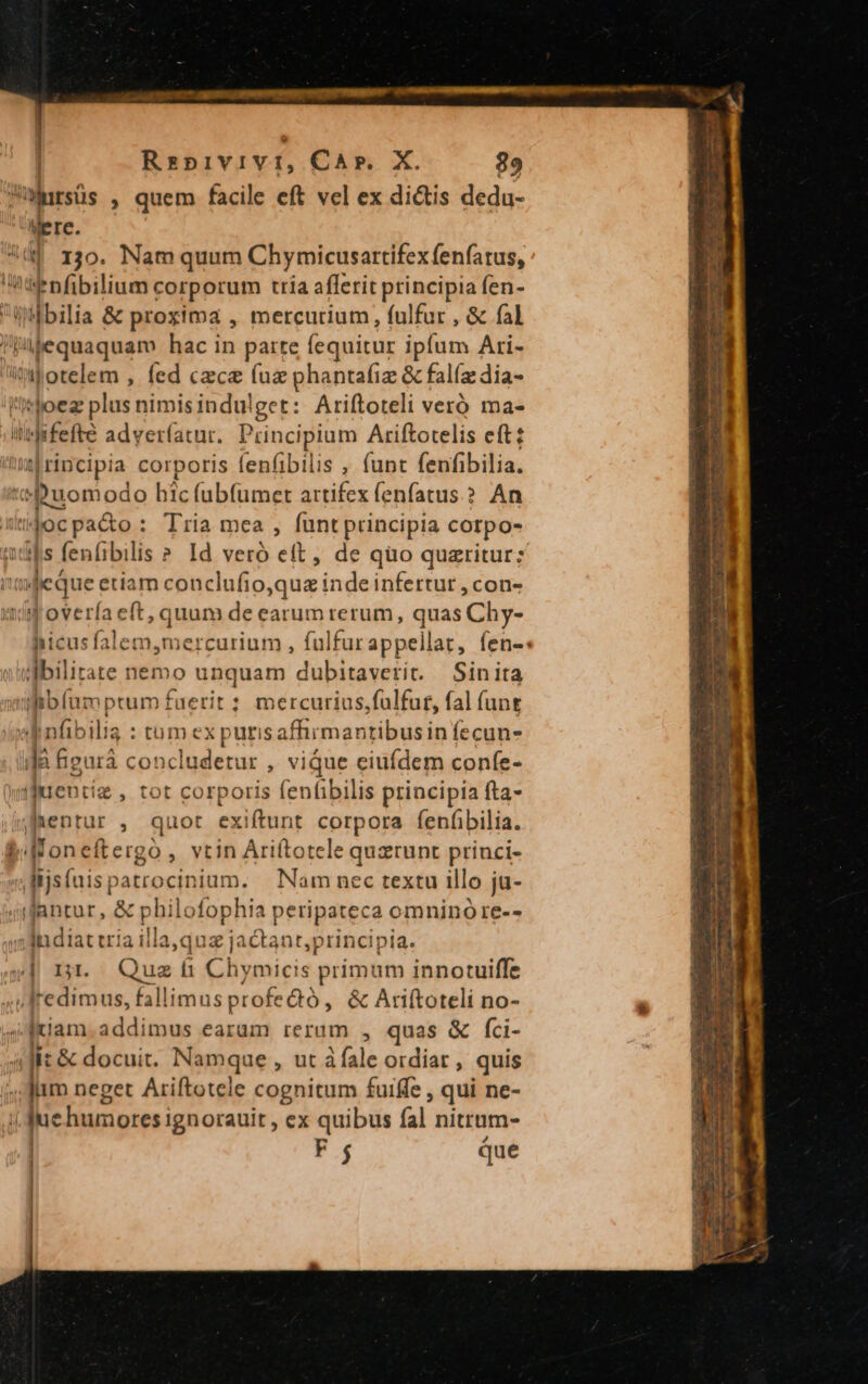 ulursüs , quem facile eft vel ex dictis dedu- Were.  1jo. Nam quum Chymicusartifexfenfatus, 'Unddenfibilium corporum tria aflerit principia (en- Tg »ilbilia &amp; proxima , mercurium, fulfur , &amp; fal l'jaequaquam hac in parte fequitur ipfum Ari- it otelem , fed czce (uz phantafiz &amp; falíz dia- !Itoez plus nimisindulget: Ariftoteli veró ma- il fifefté adver(íatur. Principium Ariftotelis eft: Wirincipia corporis fenfibilis , funt (enfibilia. à AE hic fabfümet artifex fenfatus.? An jocpacto: Tria mea , funt principia corpo- mds fenfibil is ? Id veró eft, de quo quzritur;z ifeque etiam conclufio,quz inde infertur, cons Joveríaeft, quum de earum rerum, quas Chy- Miu: falem,mercurium , fulfurappellat, fen-« ujbilitate nemo unquam dubitaverit. Sinita üifibfam ptum fi ierit : mercurius,fulfur, fal (ant ob nfibilis : tum ex puris afhrmantibusin fecun- ifa figurà concludetur , vique eiufdem confe- wijiuentiz , tot corporis fenfibilis principia fta- Agen: ; quot exiftunt corpora fenfibilia. WMoneftergo, vtin Ariftotele quztunt princi- ^ isfuis, patrocinium. Nam nec textu illo ja- qnlantur, &amp; pbi lofophia peripateca omnino re-- imd diat cria illa,qt a jactant,principia. 44 n. Quafi Chymicis primum innotuiffe J» Jredimus, fallimus profectó , &amp; Arifítoteli no- j pam addimus earum rerum , quas &amp; fci- (Ji: &amp; docuit. Namque, ut fale ordiat , quis Jum neget Ariftotele cognitum fuiffe , qui ne- i Jue humores; ignorauit , ex quibus fal nittum- | F4 que