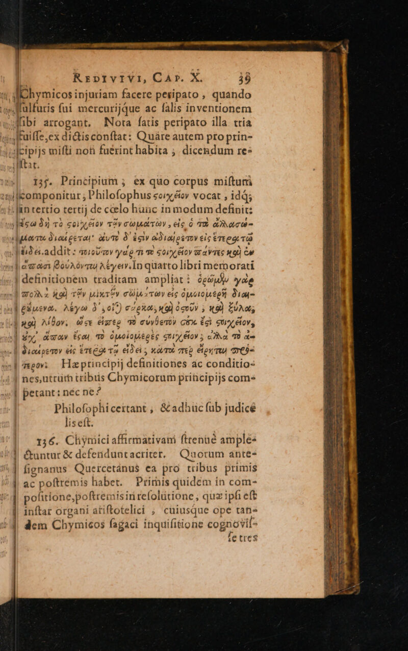 ufeymicos injuriam facere pesipato , quando »Aulfuris (ai mercurijque ac falis inventionem Jübi arrogant. Nora fatis peripato illa tria ltuiffe,ex di&isconftat: Quáre autem pro prin- iideipijs mifti noti fuerint habita ;. dicendum re» Mat. 1j. Principium ; ex quo corpus miftum Npomponitur ; Philofophus seryéiov vocat , idà; Jin tertio tertij de ccelo hunc i in modum definit: ;Msa 35 To so erg erar Tv Tipi eg 0 TX GNI UM - (do To iau £e Ta4' àvTo d &giy aD rajpemv eis Erreger L&de.addit: auov. gr rye à n v $0 éoy ar avaec 9d e» | eaaet QoUAóvqu A&yer.In quatto libri mernorati | definitionem traditam ampliat : ope yce | a0 z 9d TOV uixT9y ciis xay eis ópirojutgit àia- 5 | gy) awaw EcoM TO ostio pepe gud; Na, TU xe | Gaope mv s £TtCQt To edéá; XT 7b elem 2 7€ | petant: nec ne? Philofophicertant , &adhuc ub judicé lis eft. | 136. Cliymici affirmativani (ttenué ample« ! &untur & defendunt acriter. Quorum ante- | Íignanus Quercetánu$ ea pro tribus primis ac c poftrem is habet. Primis quidem in com- | gere bk sik sinrefolütione; quz ipfi eft || inftar organi atiftotelici ;, cüiusque ope tan« | cio Chymicos fagaci inquifitione cogno ovi- le tres