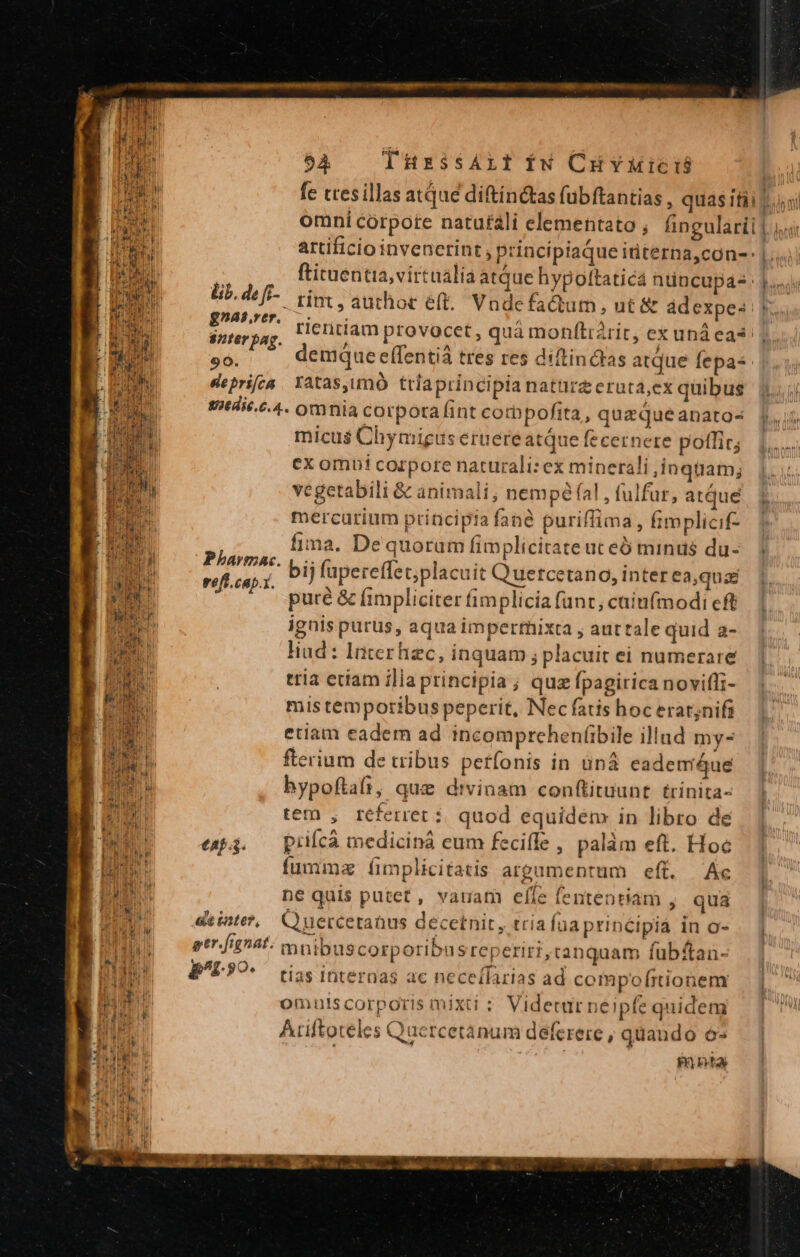 54 THESSALI iN CuHYMició | fe tres illas atque diftinctas fübftantias , quas itii ni omni córpote natufáli elementato ; fingulari |. artificio invenerint , principiaque iriterna,con- |... ftituentia,virtualía atque hypottaticá ntincupás 1. lib. de ff. rint, authoc eft. Vadefa&amp;tum, ut &amp; ádexpes: *. E tientiamprovocet, quá monítratit, ex unáecas 8nter bag. p jue ix $e * 9: demque effentiá tres res diftinctas atque fepas |. deprifca Xatas,imó ttlaprincipia naturzeruta,ex quibus 1. 287t4i6..4. omnia corpora fint corbpofita, quazqueanatos [6 micu$ Chymigus eruereatQue fecernere potlir; ex omni corpore naturali: ex minerali ,inqtüiam; vegetabili &amp; animali, nempé fal , fulfur, atque mercurium priticipia fané puriffima, fimplicif- fima. De quorum fimplicitate ut eb minus du- ' bij fupereffet;placuit Q'uetcetango, inter eaque pure &amp; (impliciter fimplicia funt, caiufmodi cft ignis purus, aqua impertnixta , auttale quid a- liud : Interhzc, inquam ; placuit ei numerare. ]. tria ectam ilia principia ; quz fpagirica noviffi- mistemporibus peperit, Nec fatis hoc erat;nifi etiam eadem ad incomprehenfibile illud mys fterium de tribus petfonis in üná eademiáue hypoftafi, que divinam conftituunt trinita- tem , referret: quod equidem in libro de esp4. — prilcà mediciná eum fecifle , palàm eft. Hoc fumma íimplicitatis argumentum eft. Ac | ne quis putet, vauam elfe fententiam , qua deser, C uercetanus decetnit, tria fuaprincipiá in o- etr. fignat. mnibuscorporibusreperiri, canquam fubf£tan- B^L9O- ^ tias internas ac necelfarias ad compof(rtionenr omuts corporis mixti : Videturneipfe quidem Ariftoteles Quercetanum deferere , quando 62 mnia we Pharmac reff.cap.t.  T C IU EET TE