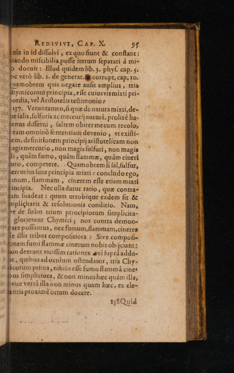 | Rrpivivi, Car. X, 9f Iia in id diffolvi , ex quofiunt &amp; conftant: , rando mifcibilia poffe iterum feparari à mi- b docuit : lud quidem lib. s. phyf. cap. 5. oc veró lib. 1. de generar. ái corrupt, cap, 10. | [uamobrem quis negare aufit amplius , tria |hyinicoruni principia, effe cuiusvismixti pri«  fordia, vel Ariftotelisteftimonio? 137. Verantamen;fi quz de natura mixti,de- ' Jrefalis (ulfuris ac mercurij naturá, prolixé ha- fenus differui ,. (altem obiter mecum recolo, | eam omninó fententiam devenio , vtexifti- Jem; definitionem principijariftorelicam non 'fagismercurio , non magis fulfuri , non magis | Mi, quàm fumo, quàm lammz, quàm cineri joto, competere. . Quamobrem fi fal,fülfur, ;fercurius lunt principia mixti : concludoego, mum, flammam , cinerem effe etiam mixti fincipia. Neculladatur ratio , quz contra- fam (uadeat : quum utrobique eadem fit &amp; Aupligitatis &amp; refolutionis conditio. Nam, re de íüüm trium principioram fimplicita- | glorientur Chymici; nos contra demon- Fare políauraus, necfumum,flammam,cineres le illis tribus compofitiora : Sive compofi« *ibnem fumi amm: cinerum nobisobijciant: I! lion deerunt viciffim rationes ael (apráadda- ! fie, quibusad oculum oftendatar , tría Chy- i! laicorum prima , nihilo effe fümo flammá cines jpus fimpliciora, &amp; non minushzc quam illa; i flvice versa illanon minus quam hzc, ex cle- fEntis proxime ortum ducere. 1 Ls € 4 t;:9Quid | |