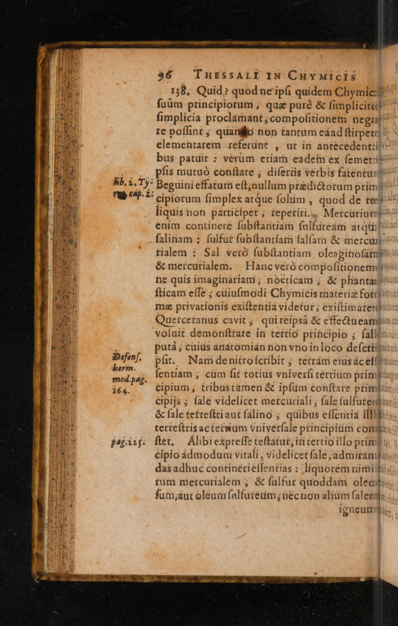 $96 THESSALI IN CuvMicis 1,28, Quid? quod ne ipi quidem Chymic] füüm principiorum ; que puré &amp; fimplicited fimplicia proclámánt;compofitionem negza] ^ re poflint ; quanillo non tantum eáad ftirperg éelementarem referünt , ut in antecedenti ^ bus patuit : véruüm etiam eadef ex femerib . ^. pfis mutuó conftare ; difertis verbis fatentui hb, 2. T* Beguinieffatuiii eft;jnullum predictorum prim? fa ^p. 2: cipiorum fimplex atque folum , quod de tee ^* liquisnon participet ; tepetiti.,, Mercariutoj enim continere fubftantiam falfiream atqtiifs -falinam ; fulfut fubftantíam falfamn &amp; mercui i fialem : Sal veró fub(tantiam. oleagihofatuye &amp; mercurialem. | Hanc veró compofitionenm) he quis imagínariam ; nócticam ; &amp; phantaj it fticam elfe ; ciufmodi Chymicis materiz fotr]itic mz privationis exiftentia videtur ; exiftimaterfu: uetcetanus cavit ; quireipsá &amp; effectüeampisu voluit demonfttare in tertio príbcipio ; falljsix putà ; cüius andtomián non vno inloco defctiifsii dod püct, Nam denitroícribit ; tetrám eiusácetpus: Er?n. 1^ fentiam ; cüm fit totius vniverfi certiüm primpiur: Der fpod.pag. o. L | Pct b HOMINI 164. cipium ; tribustamern &amp; ipfim conftare primgpZr d cipijs ; fale videlicet mercuriali ; fale (ulfüteegdouj E d &amp; fale tefrefttiaut falino ; qüibus effentia illis: Ws terreftris actetüm Cniverfale principium comp Han iapiif. ftet, — Alibie&amp;preffe teftatut, iti tertio illo prim] u Td j^giif. flet, ibi e&amp;preffe teftatur, in certio illo prim] i EN LA cipio admodum vitali, videlicet fale;admiramlu. LU das adhuc continérie(fentias : liquorem nimilfi) | ha tum mercurialem ; &amp; fulfur quoddam oleoyjjj Tu fum;aut oleum falfüteum; necnon alium falerns.. iR AP ERI - | 135 M igneum. . b r
