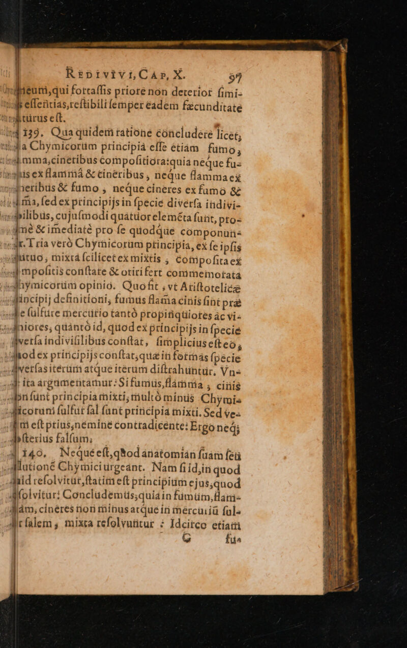 2s iini REUNIR Rue omm etm Qoo REOR cie mmt me metn pgs | Re£pivivi,CA»,X. $9 miteuri,qui fottaffis priore non deteriot fimi- E etendas.cctbili lemper eadem facunditate tnl türus eít. ind 139. Quaquidem ratione concludere licet; tla Chymicortim priücipia effe étiam fumo; iind mm a,cinetibus Compofíitigra:quia neque fus 'ingftis ex Hanirá &amp; cineribus , neque dammaez »gdneribus &amp; fumo ; neque cineres ex famo &amp; did ma, fed ex principijs in fpecie diver(a indivi- m dilibus, cujufmodi quatüoreleméta fuit, ptos fme &amp; imediaté pro fe quodque componüü« «gk 1 ria veró Chymicorüm principia, ex fe ipfis jugtituo ; mixrá fcilicet ex mixtis ; Cotripofita ex m mpofitis conftate &amp; otiri fert conimeimorata4 'ojiymicorüm opinio. Quoft , vt Ariftoteliez jdincipij definitíoni, fumus flama cinis fibt prae iydlfe (ülfüre merctitio tantó propitiquiotes ác vi« 4ijdfniores, quàntó id, quod ex príncipijsin Ípecie lverla indiviilibus conftat, himpliciusefteo; |/diaod ex ptiricipijs conftat;qua iti fotrnás (pecie 4 Mverías itériim atque iterum diftrahtintür, Vn« | ita àrgdmentamur:Sifumuüs,flámmia 3 clni$ Ani fünt principia mixti; multó minus Chymis :WMilcorum fulfut fal (ant principia mixti. Sed ve: . ibm eft ptius;némíne contradicente: Ergo ned; Aifterius falfum; — | (4 i49. Nequéeft,qNodarnatomian fuátn Íeü i aMlutioné Chymici ürgednt. Nam fiid;in quod Aid refolvitüt,ftatim eft principitim ejus,quod . JUMfolvitur: Conclüdemus;quiain fumütm,Hani- àm, cinéres nori minus acque in mercuiiü ful« Airfalem , mixta refolvutitur ; Idcirco etia | o0 fu^ Los