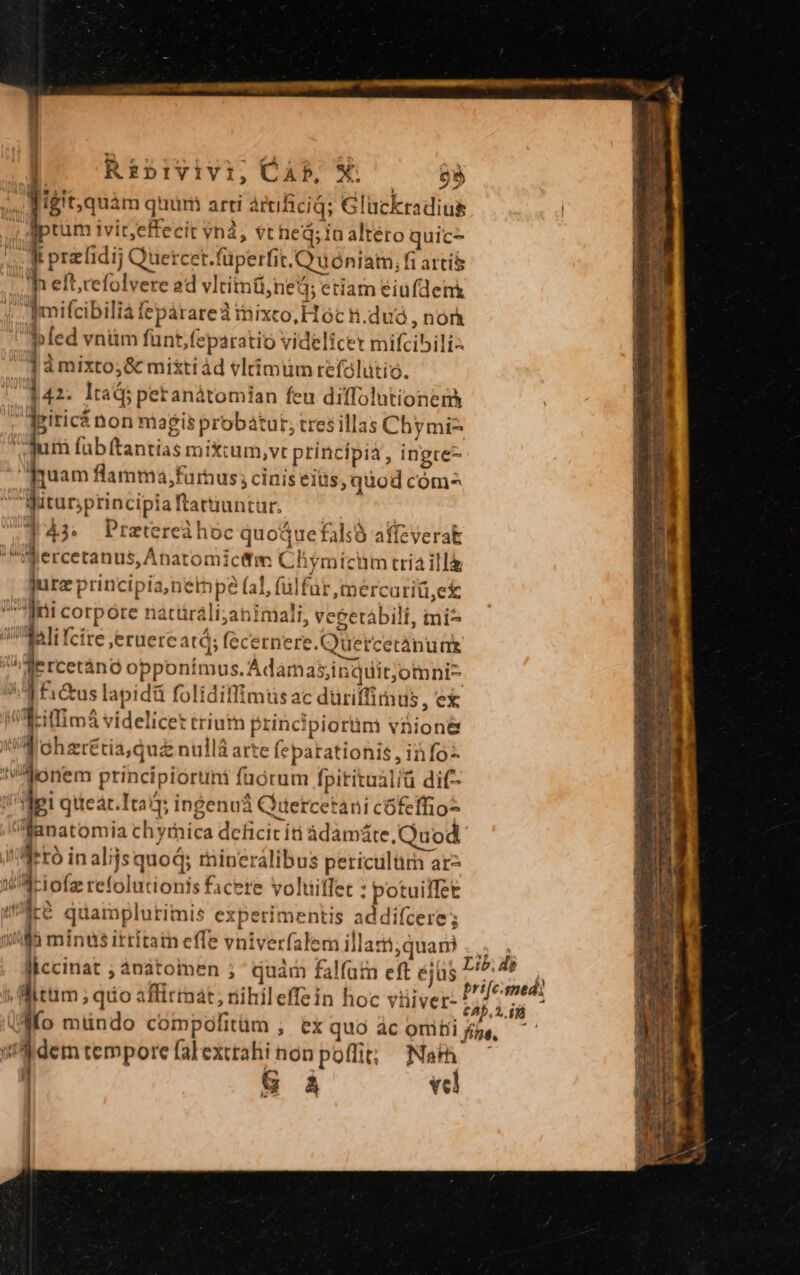 3 | igit,quàm quur arti artificid; Gluckradius M OMBRA vn, pU ü ed uic- qm pralidi; Quercet.füperfit. uoniam;i artis e. folc ad vItitotindb; etiam éiufdenk Tmifcibili fepàarareà iixco, H óc ti. du , not | bled vntim funt,feparatió videlicet mifcibili- Jàmixto;&amp; miktiád vltimum refalütio. '342. Itadi petanàtomian feu diffolutionem dgiricá non magis probatur; tres illas Chymi-^ dum (ubftantias mix:um,vt principia, ingre- Tuam flamma,;farnus ; cinis eiüs, quod com^ Witurprincipiaftatiuntur. | j4» Pretereihoc quoáuefaliS affzverak Nercetanus,Anatomicitm Chymicim tria illà jurz principia,netpe (al, (ülfür mercariü,ek an corpore natüráli;aniniali, vecetábili, tni ali fcire jeruereatá; (ecernere.Quercetanuae ^ ii opponimus.Adamasinquitjomni- 4 £i&amp;us lapidü folidiflimtisac düriffimus, ex i Neiffimá videlicet triutm principiortim vnion&amp; WA Ghzrétia,qui nullá arte fepatationis , info: donem principioruni füórum fpititualiü dit /'Hei qtteat.Itaij ingenuá Qetcetani cófeffio- anatomia chyrnica dcficic it ádamáte,Quod. !'Aetó in alijs quod; rnineralibus periculurn ar- waciofz refolutionis facere voliiffet : potuiffet 4Mà quamplurimis experimentis addifcere; 1/5 minus ittitatn effe vniverfalem illati;quani liccinat ; ànàtoimen ; quàm falfum eft éj$ » Mittim; quo affirmat; nihileffein hoc vüiver- ddem tempore falexttahi non poffit; Na G À vcl