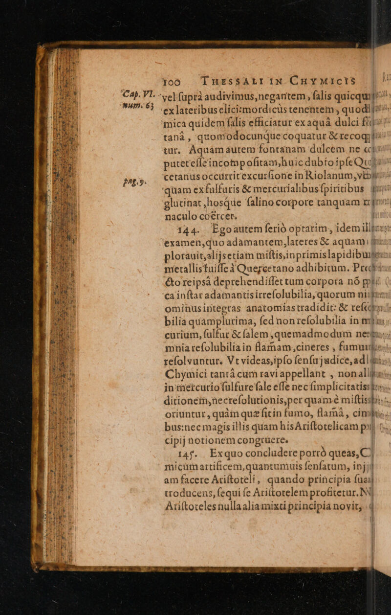 PTRIEDER NU i Papi ! ii B iM | EE e^f.9. ex lateribus eliciszmordicüs tenentem , quodi(i!i^ taná , quomodocunque coquatur &amp; recoqjti' tur. Aquamaurem fontanam dulcem ne cf: puteteffeincotppofitam,huic dubio ipfe Qui: 'qiüam exfulfuris &amp; mercurialibusfpiritibus. qui glutinat ,hosque falino corpore tanquam rns naculo coercet. : 144. Egoautem ferió optarim, idem illfazy: examen,quo adamantem,lateres &amp; aquam fuc: plorauit,alijsetiam miftisinprimislapidibuie merallisfuiffe Y Quereetano adhibitum. Predri: &amp;oreipsà deprehendiffettum corpora nó ppl: ca inftar adamantisirrefolubilia; quorum niifr ominusintegras anatomias tradidit: &amp; refcoi bilia quamplurima, fed non tefolubiiia in mj cürium, fülfar &amp; falem ,quemadmodum ness mnia refolubiliain lamam,;cineres , fumum) refolvuntur. Vtvideas;ipfo fenfujadice,adl i; Cbymici tantà cum ravi appellant , nonalliaij; in mercurio fuülfure fale effe nec fimplicitatiss]os), ditionein,necrefolutionis,per quam à miftisshist. oriuntur , quàm quz fiin fumo, flamá , cimi; bus:nec magis illis quam hisAriftotelicam pol t. cipij notionem congrüere. | 14f. . Exquo concludere porró queas, C] micum artificem,quantumuis fenfatum, injjj am facete Ariftoteli, quando principia fua] troducens, fequi fe Ari(totelem profitetur. NO Ariftoteles nullaaliamixti principia novit; |4