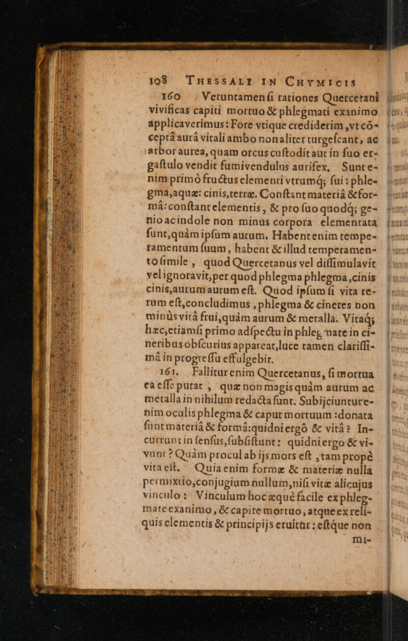 ^ gn TEMA tnm yam ir j1098 TnursssALI IN Curvwuicis 160 . Veruntamen íi rationes Quercetani o vivificas capiti mortuo &amp; phlegmati exanimo. (ii applicaverimus: Fore vtique crediderim ,vtcó* «i: ceptá aurá vitali ambo nonaliterturgefcant, ac. 1: atboraurea, quam orcuscuftoditaur in fuo et- gaftulo vendit fumivendulus aurifex, Sunte- nim primó fructus elementi vtrum; fai:phles 5: gma,aqua: cinis,terrz, Conftantmaterià &amp;for- — (i má:conftantelementis, &amp; profuoquodd; ge- n nioacindole non minus corpora elementata juu: funt,quàm ipfum aurum, Habentenim tempes vi ramentum fuum , habent &amp; illad temperamen- toíimile , quod Quercetanus vel diffimulavit velignoravit,per quod phlegma phlegma cinis cinisjaurumaurum eft. Quod ipíum fi vita re- rum eft,concludimus phlegma &amp; cineres non | | ii) minis vitá frui, quàm aurum &amp; merallà. Vitads jiu hzc,etiamíi primo adípectu in phleg matein ci- — 1i neribus obícurius apparear,luce tamen clariffi- má in ptogreffü effulgebit. 161, | Falliturenim Quercetanus, fi mortua eaeff: putat , quz non magis quàm aurum ac | RR metalla in nihilum redacta funt. Subijciunture- Tu nim oculis phlegma &amp; caput mortuum :donata [ IE fnnt materiá &amp; formá:quidniergà &amp; vitá? In- | ident curruntin fenfus fubüftunt: quidniergo &amp; vi- HC vunt ? Quàm proculab ijs mors eft ;tam propé LC TUN vitaelt, Quiaenim formae &amp; materiz nulla 2E permixdo,conjugium nullum,ni(i vitz alicujus Tal vinculo: Vinculum hoczqué facile exphleg- b mateexanimo , &amp; capite mortuo, atque ex reli- (cn quis elementis &amp; principijs eruitar ; eftque non LA d mii-