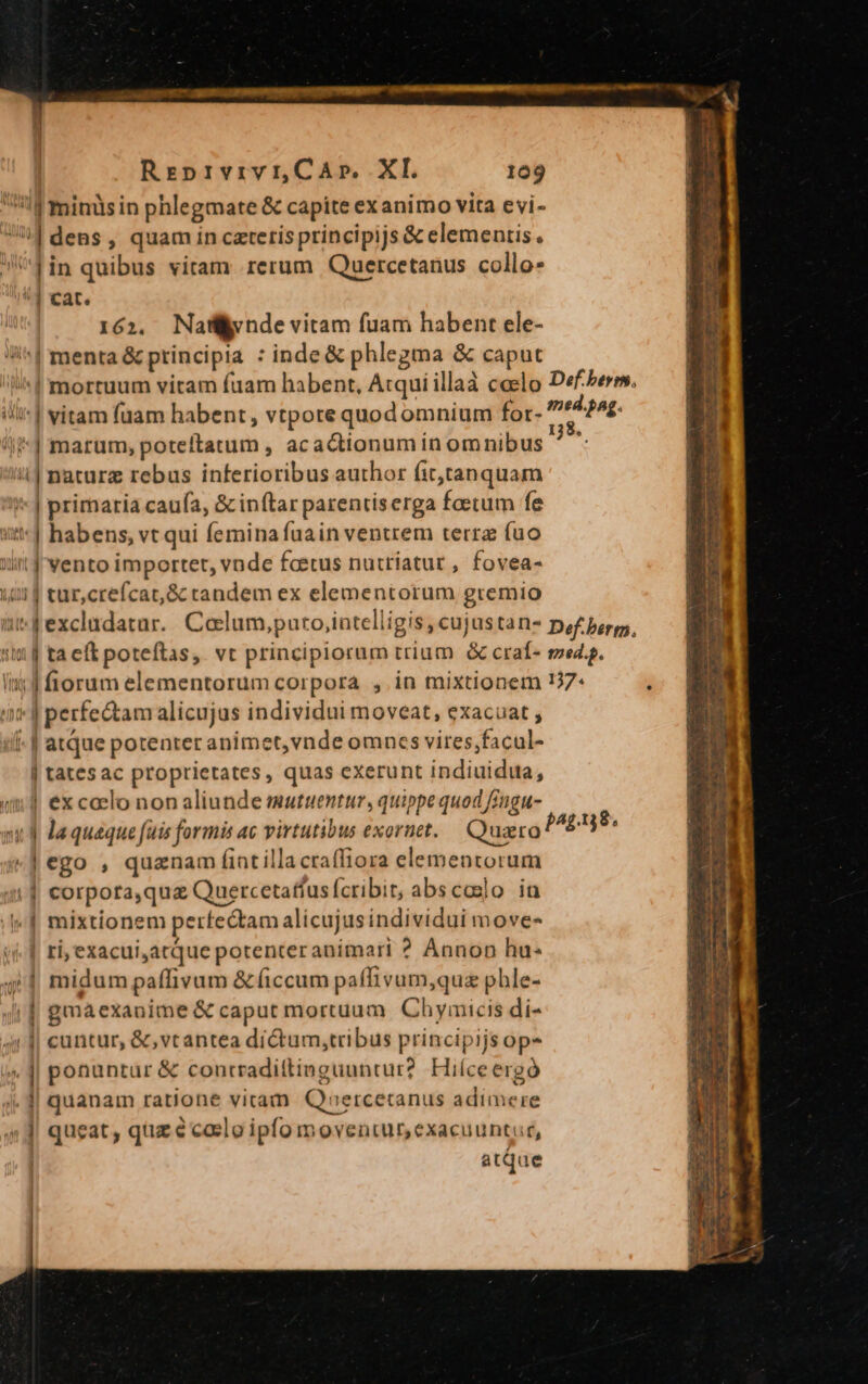| minüsin phlegmate &amp; capite exanimo vita evi- : dens , quam in cateris principijs &amp; elementis. ^Jin quibus vitam rerum Quercetanus collo- *] cat. 162, Nay nde vitam fuam habent ele- J| mente ptisicipia : inde &amp; phlegma &amp; caput ili*| vitam fuam habent, vtpore quod omnium for- *| marum, poteftatum , acactionum in omnibus ' T u| naturz rebus inferioribus author fit,tanquam | primaria caufa, &amp; inftar parentiserga foetum fe | habens, vt qui Íemina fuain ventrem terra fuo | vento importer, vnde foetus nuttiatur , fovea- i | tur,crefcat,&amp; tandem ex elementorum gremio tia »|peietam alicujus individui moveat, exacuat , i. [ atque potenter animet,vnde omncs vires,facul- | tates ac proprietates, quas exerunt indiuidua, i | excaslo non aliunde mutuentur, quippe quod fingu- &amp;jego , quanam fiatillacrafliora elementorum || corpota,quz Quercetatfus (cribit, abscoslo ia | mixtionem perfectam alicujus individui move- | ri, exacui ;atque potenter animari ? Annon hu- T | midum paffivum &amp;(iccum paffivum,quz phle- (| gmaexanime &amp; caput mortuum Chymicis di- 4 J| cuntur, &amp;,vcantea di&amp;tum,tribus principijs op» 4 1| ponuntur &amp; contradiftinguuntur? Hilceergó . 1| quanam ratione viram Quercetanus adimere 4] queat, quz codlo ipfo moventur exacuuntur, atque | | | ]