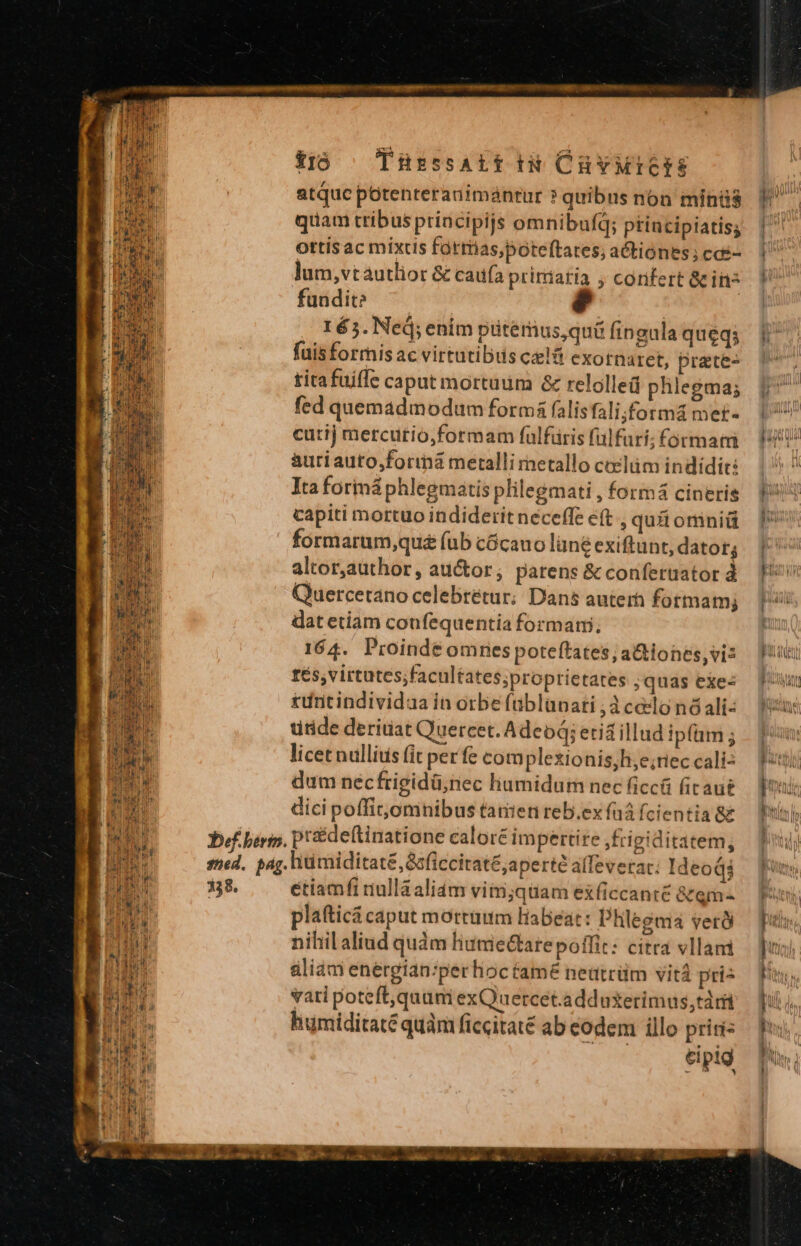 atquc potenteranimántur ? quibus non minüs Y quam tribus priacipijs omnibufq; principiatisg | ottis ac mixtis fartias,bóteftates, actiónes;cds- | lum,vtautlior &amp; caía pririatia , confert Gcins V fundit? | 165. Ned; enim püterius,quü fingula queqs E fuisforris ac virtutibus clt exornaret, prete- | titafuiffe capat mortuum &amp; relolled phlegma; auriauto,formá metalliretallo ceclüm indídits.— Ita forimá phlegmatis plilegmati, formá cineris Y? capiti mortuo indiderit neceffe eft qu&amp;omniü  formarum,quz fub cócauo lüne exiftunt, dator; | altor,author , auctor , parens &amp;conferuator à — P Quercetano celebrétur; Dans auterh fotmam; | ii dat etiam confequentia formam, fÉ5;virtutes;facultates;proprietates quas exes fuu £uritindividaa in orbe füblupati ;3 celo nó ali- titide deriuat Quercet. Adeoq; erid illud ipfam ; 1 licet nullius fit perfe complexionis,h,e;reccalis Put dum néc frigidü;nec liumidum necficcü (irau£ — Bali dici poffit;omnibus tanien reb.exfüáícientia8g | prideftinatione calore impertire frigiditatem, étiamft dulláaliám vimj;qtamexfíiccanté &amp;em« | plafticá caput mortüum Habeat: Phlegma verÓ ] nihil aliud quàm liutiectare poífit: citra vllam — ] aliad energian:perhioc tame neütrüm vitá prie fuus vari poteft,quum exQuercet.adduxerimus,tàri [Ud humiditate quàm ficcitaté ab eodem illo prisi | eipig