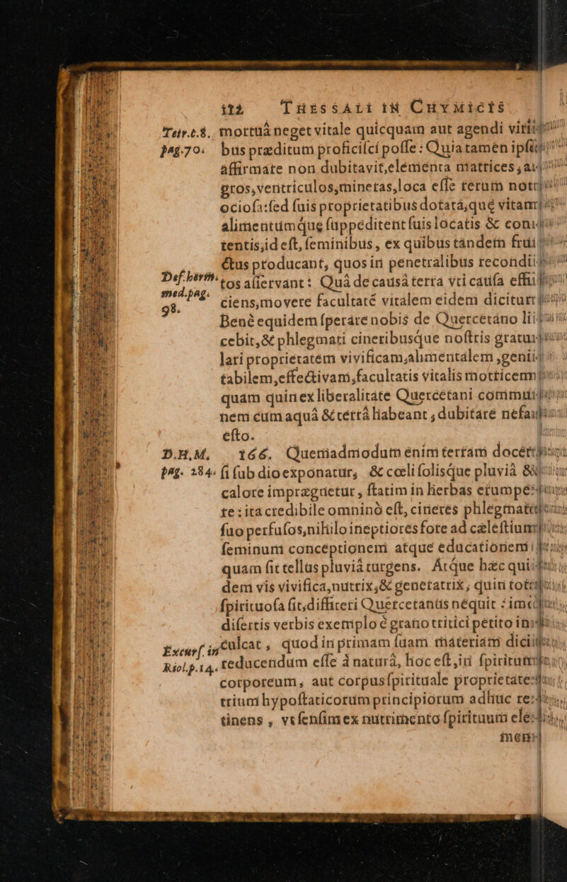 it2 TusssArii iN CuvMictis Teis.t.8.. mottüà neget vitale quicquam aut agendi vitio »44709. buspraditum profici(ci poffe : Quia tamen ipft affirmate non dubitavit,elémienta niattíces ; a1 gros, ventriculos,minetas,loca effe terutn notrji ociofa:fed fuis proprietatibus dotata,qué vitam] alimentum qug füppeditent fuis locatis &amp; coniji tentis;id eft, feminibus , ex quibus tándetm frui j^ ,,.. €&amp;tusptoducant, quos in penetralibus recondiie Def-birth Se aliervant:: Quá de causá terra vri catifa effü joy smed.pag. |. | | : *:s sns 98. Ciens,movere facultate vitalem eidem dicitur p Bené equidem fperare nobis de Quercetano ligu cebit,&amp; phlegmati cineribusque noftris gratuijiir: lati proprietatém vivificam;alimentalem ,genii4 *. tabilem,effectivani,facultatis vitalis motricemmp) quam quinex liberalitate Quercetani commun nem cum aquá &amp; rettá liabeant ; dubitare nefaufio: éfto. | | D.H,M, | 166. Queriiadmiodum enim terfam docéttui P^£- 284. fi (ab dioexponatur, &amp; coelifolisque pluvià 88 calore imprzguetur , ftatim in lierbas etumpéduu te :iitácredibile omninó eft, cineres phlegmateguu: fuo perfufos,niliilo ineptioresfore ad caleftium]u: feminurii concéptionemi atque educationem Juri quam fit tellus pluviá urgens. Atque bac quiifitir dem vis vivifica,nutrix,&amp; genetatrix ; quiri tot: aout fpirituofa (it;difficeri Quercetanüs néquit : imc; difertís verbis exemplo é grano ttítici petito inii culcat , quodin primam fuam rnáteriam diciilfeu. b E y 4 ; E xcu. in à : ducetidum effe à natura, hoceft,ii fpiriratpoin od Riol.p.14,, € IB : corporeum, aut corpusfpirituale proprietatezduu| Je qM triuni hypoftaticorum principiorum adliuc re:di;,. m piel à : A FAS DITE tinens , vifenfimex nutrimento fpirituut ele-dis,. Hg Tas d^ nem