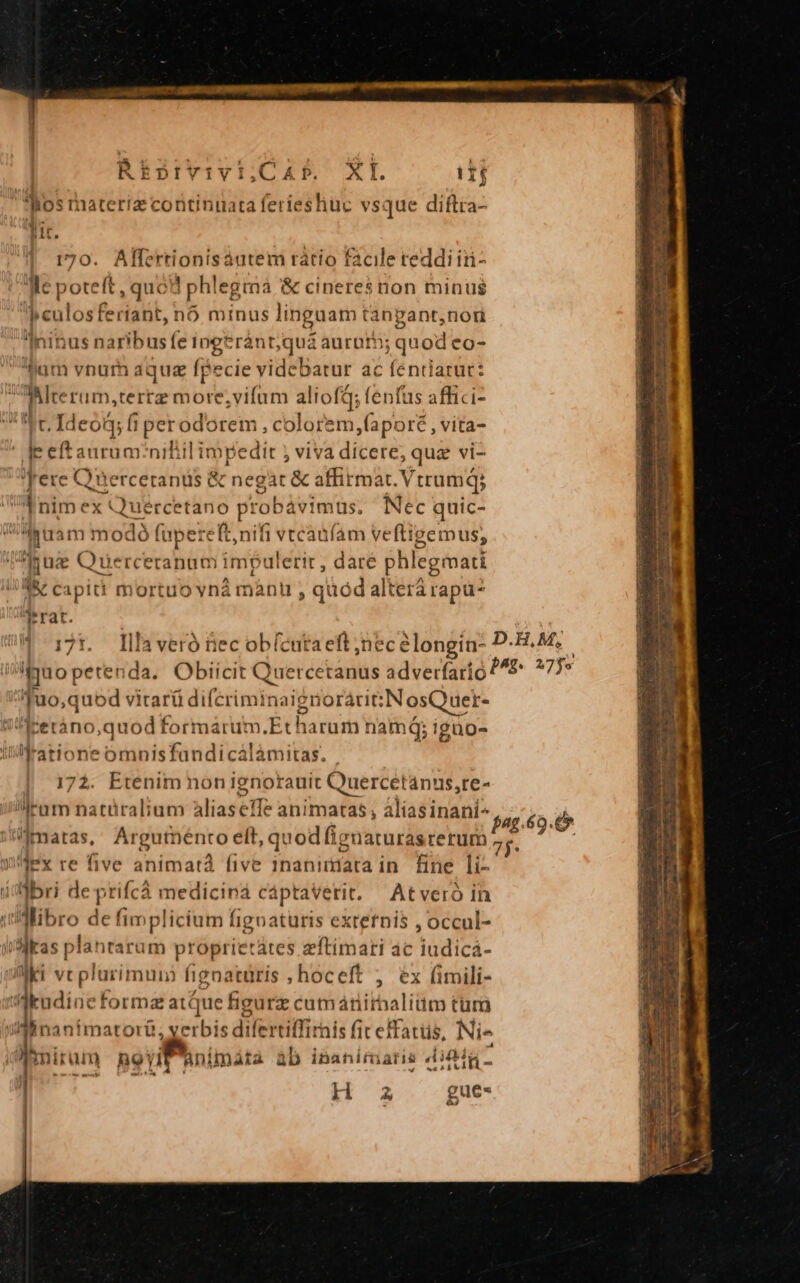 REbrvivi;,Cab. XI. i1j Ros raateriz continuata ferieshuc vsque diftra- lir. 170. Alfertionisáutem rátio facile reddi iiü- e poteft, qucd phlegma &amp; cineres non minus Ó culos fe diatit, nó minus linguam tangant,nori ]ninus naribus fe ingtránt;quá :aurnth; quod co- hum vnum aquz fpecie videbatur ac feniiatur: Mlrerum,terrz more;vifum aliofd; fenfus affici- c. Ideo fi perodorem , colorem,fapor , vita- Ie eftauruar niliil impedit ; viva dicere, quz vi- 'Yere Querceranüs &amp; c negat &amp; affirmat. Vtrum; i nimex t ep pinide probávimt üs. Nec quic- guam modó fupere e Ionifi vrcadfam veftigemus, juge Querceranum impulerit , dare phlegmati 'M&amp; capiti mort ovn mànu , quod altérá rapu? Trat. 4 17t. lllaveró nec obícutaeft nece iongín: D-H.M;. fuo petenda. Obiicit Quercetanus adverfari o 2^5 17s Juo,quod vitarü diferiminaigrioráriN osQuer- /Aerano,quod formárum.Et harum nami; igao- ratione omnisfandicálámitas. | 172. Etenim non ignorauit Quercetanus,re- rum natüralium Alias effe animatas , aliasinani^ gag 69. amaras, Argutt ento elt, quod fignaturas rerum T ? 1'4ex re five animata five inaniriata in. fine li- abri de prifcá medicina cáptavetrit. Atveró in uidlibro de fimplicium figoaturis externis , occul- Mas plantarum propriet: ates zftimari ac iudicá- Aki vt plurimum fignatüris , hoceft , éx (imili- A tudine forma atque figürz cutmáriithaliüm tur Ainani matorü, yerbis s difertiffi: rais fit effatus, Nie Timnirum novi Ani imáta ab inanitmiatis aJ Min - eb H a gue-