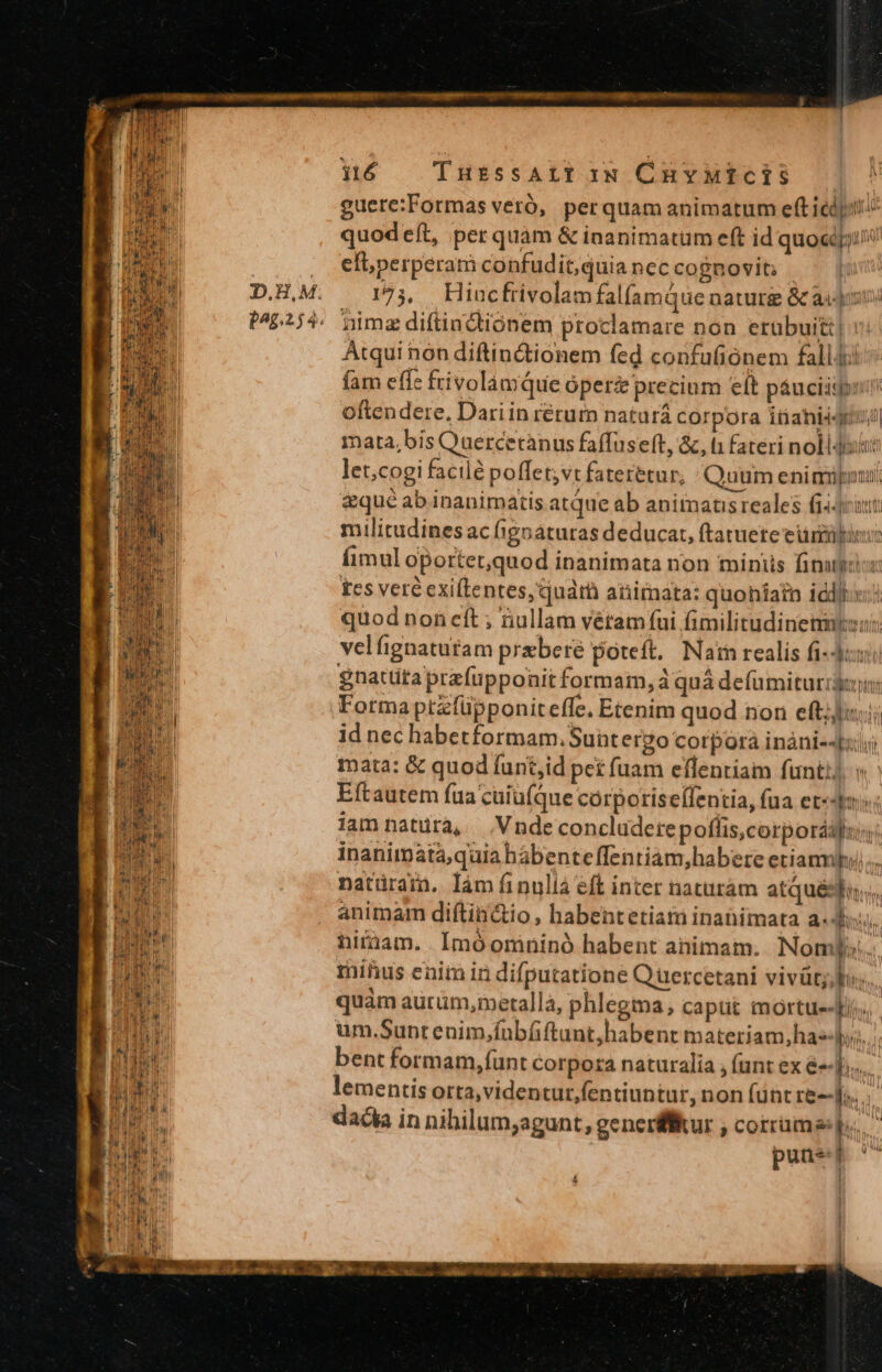guere:Formas veró, perquam animatum eft icd: quodeft, per quam &amp; inanimatum eft id quoi; efi perperam confudit;quia nec cognovit; 123, Hiuncfrivolam falíamqQue naturg &amp; asp: nimz diftindtioónem proclamare non erübuitt| : Atqui nón diftin&amp;ionem fed confufiónem fall4i fam effe frivolamQue óperz precium eft páuciiqpiin oftendere, Dari in retur naturá corpora inaniigis?) mata,bis Quercetànus faffuseft, &amp;, t1 fateri nolldisut let;cogi facilé poffet;vt fateretur, Quum enimuponui eque ab inanimatis atque ab aninatisreales fi4drint militudines ac fipoaturas deducat, ftatuete euin: imul oportet,quod inanimata non minus finu fes veré exiftentes,quarà animata: quohíatn idi quod non eft ; ullam vétam fui fimilitudinetmso: velfignatutam przberé poteft, Naim realis fi: gnatüta prafüpponit formam, quá defumiturid: Forma ptzfüpponiteffe, Etenim quod nor eft;]u.i id nec habetformam.Suntergo corpora inàni--ul mata: &amp; quod funt,id pet fuam eflentiam funti. Eftautem fua cuiu(que córporise[lentia, fua et«dm:: lam natura, Vndeconcludere poflis,corporáaf:; inanimáata,quia bábenteffentiam,habere etiam... natürain.. làm finuliá eft inter naturám atquésia.;, animam diftin&amp;tio , habentetiaim inatimata a.d. hiràam. | Imóomninó habent animam. Nomypi:. minus enim in difputatione Quercetani vivüt; lo quàm aurüm,roetalla, phlegma, caput mortue-fi. um.Sunt enim,fnbfftunt;habent materiam,has-);;. bent formam, funt Corpora naturalia , (unt ex é-]; lementis orta,viden tur fentiuntur, non funt re--];. dada in nihilum;agunt, generffur , corrama f. puuer ^