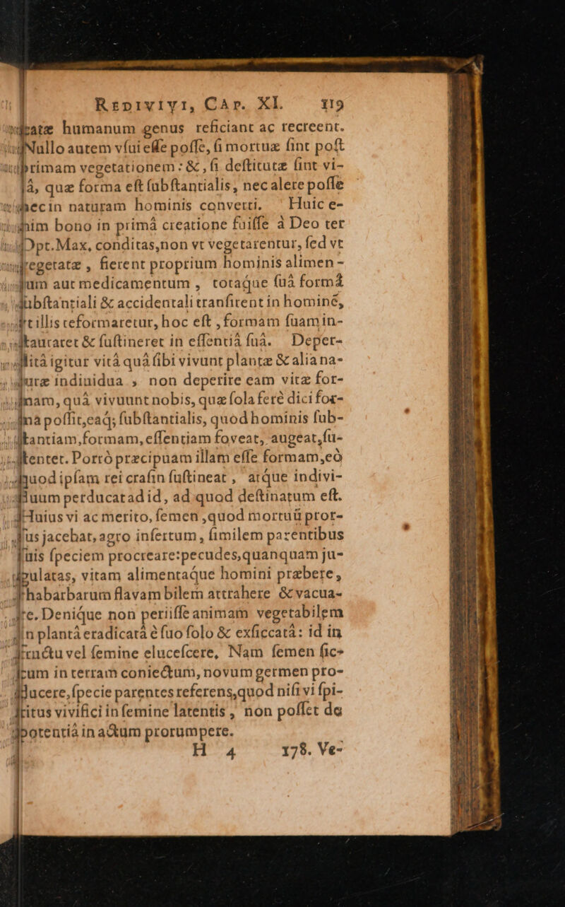 wieate humanum genus reficiant ac recreent. iuf Nullo autem víui efe poffe, à mortuz fint poft iprimam vegetationem :&amp; ,fi defticute lint vi- |à, quz forma eft (ubftantialis, nec alere poffe tihecin naturam hominis converti, Huic e- him bono in primá creatione fuiffe à Deo ter IifO pt. Max, conditas,non vt vegetarentur, fed vt nygregetata , fierent proprium hominis alimen - i;sjum aut medicamentum , totaque (uà forma Jübftanriali &amp; accidentali tranfirent in homine, drtillis cformaretur, hoc eft , formam fuamin- dkauraret &amp; fuftineret in effenti&amp;fuá. — Deper- »dMlità igitur vità quà (ibi vivunt plantz &amp; alia na- ; rz indinidua , non deperire eam vitz for- jjinam, quá vivuunt nobis, qua fola feré dici foz- jnà poffit,eaq; fubftantialis, quod hominis fub- Jf kantiam.formam, effentiam foveat, augeat,fu- ;j dM kentet. Porró przcipuam illam effe formam,eó ;AMquod ipfam rei crafin fuftineat ,' atque indivi- auum petducatradid, ad quod deftinatum eft. dHuius vi ac merito, femen ,quod mortuü pror- ,fus jacebat, agro infertum, (fimilem pa rentibus ' fuis fpeciem procreare:pecudes,quanquam ju- pus vitam alimentaque homini prebere, fhabarbarum flavam bilem attrahere. &amp; vacua- . Are. Denique non periiffe animam vegetabilem . din plantá eradicará e fuo folo &amp; exficcatà: id in  Aienétu vel femine elucefcere, Nam femen fic» ]cum in terram coniectum, novum germen pro- Iducere, fpecie parentes referens,quod nifi vi fpi- Jritus vivifici in femine latentis , non poffet dc dbotentia in adum prorumpere. ] H 4 178. Ve-
