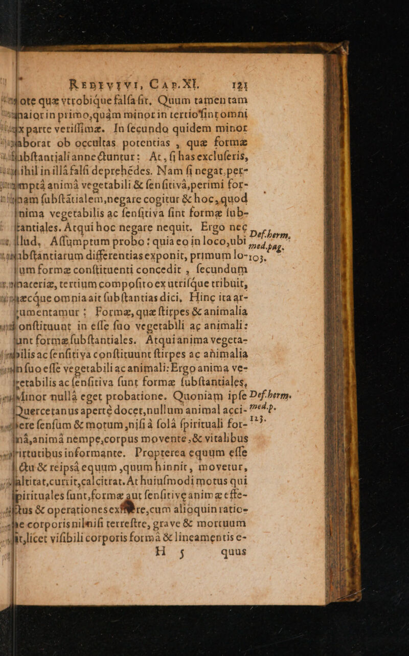| | Rriprvivr, Car.XI. 121 'mf'ote quz vtrobique falfafit, Quum tamentam inaiorin primo,quàm minor in tertio'finromni tix parte veriffimz. Iníecundo quidem minor ixaborat ob occultas. potentias , que forma Wiflibftantialiannectuntur: | Ac, (i has excluferis, gb ihil in illa falfi deprehedes. Nam fi negat. per- impmptà animà vegetabili &amp; fen (itiva;perimi for- tinam fubftatialem,negare cogitur &amp; hoc, quod |nima vegetabilis ac fenfitiva fint formg íub- Iantiales. Acqui hoc negare nequit, Ergo nec it. lllud, . A(fümptum probo : quia eo inloco,ubi ttifabftantiarum differentias exponit, primum lo- lum formz conftituenti concedit , fecundum tlnateriz, tertium compofito ex utrifque tribuit, ti idzcque omniaait (übítantias dici, Hinc itaar- rJumentamur: Formz,quz ftirpes &amp; animalia utionftituuat in effe fuo vegerabili ac animali: iunt formzfubfítantiales. Atquianima vegeta- 'nbilisac (enfitiva conftituunt ftirpes ac ahimalia unn fuo effe vegetabili ac animali: Ergo anima ve- lretabilis ac fenfitiva funt forma fubftantiales, (ilMinor nullà eget probatione. Quoniam ipfe IQuercetanus aperte docer,nullum animal acci- «uillere fenfum &amp; motum nifi folà fpirituali for- iná,animá nempe,corpus movente .,&amp; vitalibus arirtutibusinformante. Propterea equum effe | Gu &amp; reipsa equum ,quum hinnit, movetur, /Mialtitat,currit,calcitrat. At huiufmodi motus qui Ipiritaales funt,formegaut fenfitiveanima effe- iiitus &amp; operationesexfWere,cum alioquin ratios qlhe corporis nilmifi tetreftre, grave &amp; mortuum ,it,licet vifibili corporis formà &amp; lineamentis e- | H ; quus a Def-herm, Def. berp. med.p. 123.