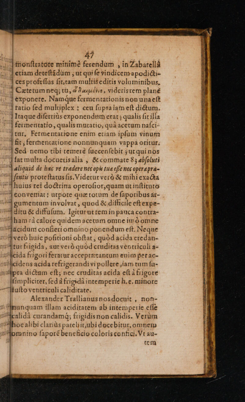| ftionflratóte mitiimà ferendam , in Zabarellá i; 4 etiam deteftádüm ; ut qui fe vindicemapodi&amp;i- 4... ] €esprofeffus fittam multiseditis voluminibus, | 1 Cztetum neq; tü, d Pauuchie , videristem plané |! jJ expohere. Namque fermentationis non unaeft ] tatio fed multiplex : ceu fupra iam eft dium. - | Itaque difertiüs exponendum erat ; qualis fit illa | fermeritatio, qualis mutatio; quà acetum nafci- ] tur, Fetmentatione enim etiam ipfum vinum ] fit ;ferrhentatione nonnanquam vappa oritur. | Sed nemo tibi temere fuccenfebit jut qui nos dat multa docuerisalia , &amp; commate 85 abfoluti | aliquid de bac re tradere necopis tua effe nec operaprá- !4 (enti; proteftatus fis. Videtur veró &amp; mihi exacta fT haius rei doctrina operofror;quam ut inftitutó ia convetriar; utpote quz totum de faporibus ar- (tid gumentum involvat , quod &amp; difhcile eftexpe- (54 itu &amp; diffufum. Igiturut tem in pauca contra- I ham à calore quidem acetum onine imó omne Acidum confieri ornino ponendum eft. Neque til verb huic pofitioni obftat ; quód acida credan- quA turfrieida, sut veró quód cruditas ventriculi a- i eida frigori feraturaccepta:tantum enim perac- ilcidens acida refrigerandi vi pollere jam rum fa- iilipra dictum eft; nec cruditas acida età frigore Mimpliciter, fed à frigsdà intemperie h.e. minore — Wufto ventriculi caliditate. : | Alexander Trallianusnosdocuit , non- !Mnunquam illam aciditatem ab intemperie effe iJ4calidà curandamq; frigidisnon calidis. Verum (hoc alibi clariàs patelit;ubi docebitur, omnem iMpmrnino faporé beneficio colorisconfici, Vt au- tcr