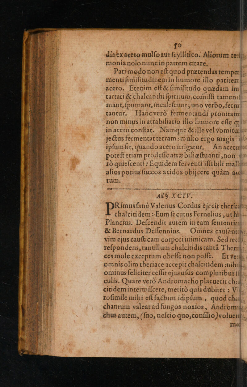 $o dia ex aceto mulfoautfcyllitico. Aliorum te: l monia nolo nuncin partem citare, Parimodononeft quod pratendas tempe: n menti fimilitudinem in humore illo pariter: | b. aceto. Etenim eft &amp; (imilitudo quedam im] tartari &amp; chalcanthi fpiritum;cormifli tamen ii mant, fpumanrz, incalefcunt ;uno verbo,férmi] tantur. ELHaocveró QU MEENET pronirat«t| non minusinattabiliario illo humore effe d inacero conítat. Namque &amp; ille domi. jectus fermentat terram : multo ergo magis ipfum fit, quandoacetoirrigatur, |^ Anacetul poto) prodefleatrz Ebili ead üon qd 10 quicfcenti : Equidem ferventi ifti bili mall: aliospotiusfuccos acidos obijcere quàm a«d tum. Lund AdS.X CIV. ! Rimusfané Valerius Cordus éjecit therizhi chalcitidem :-Eum fecutus Fernelius ,uthh) Plancius. Defcendit autem ineam fententia) &amp; Bernardus Deíflennius. | Omnes caufenti: vim ejus caufticam corpoti inimicam, Sed rec$J refpondens, tantillum chalcitidistantà T herr] ces mole exceptum obeffenonpoffe. Ét ve: omnis olim theriace accepit chalcitidem :nihii. ominus feliciter ceffit ejus ufas compluribus] culis. Quare veró Andromacho placuerit ch; :: citidem intermiícere, meritó quis dübite : Vi rofimile mihi eftfadum idipfum , quod cha]. chantum valeatadfungos noxios, Andromi chus autem, (fto, neício quo,confilio)voluer].. mat