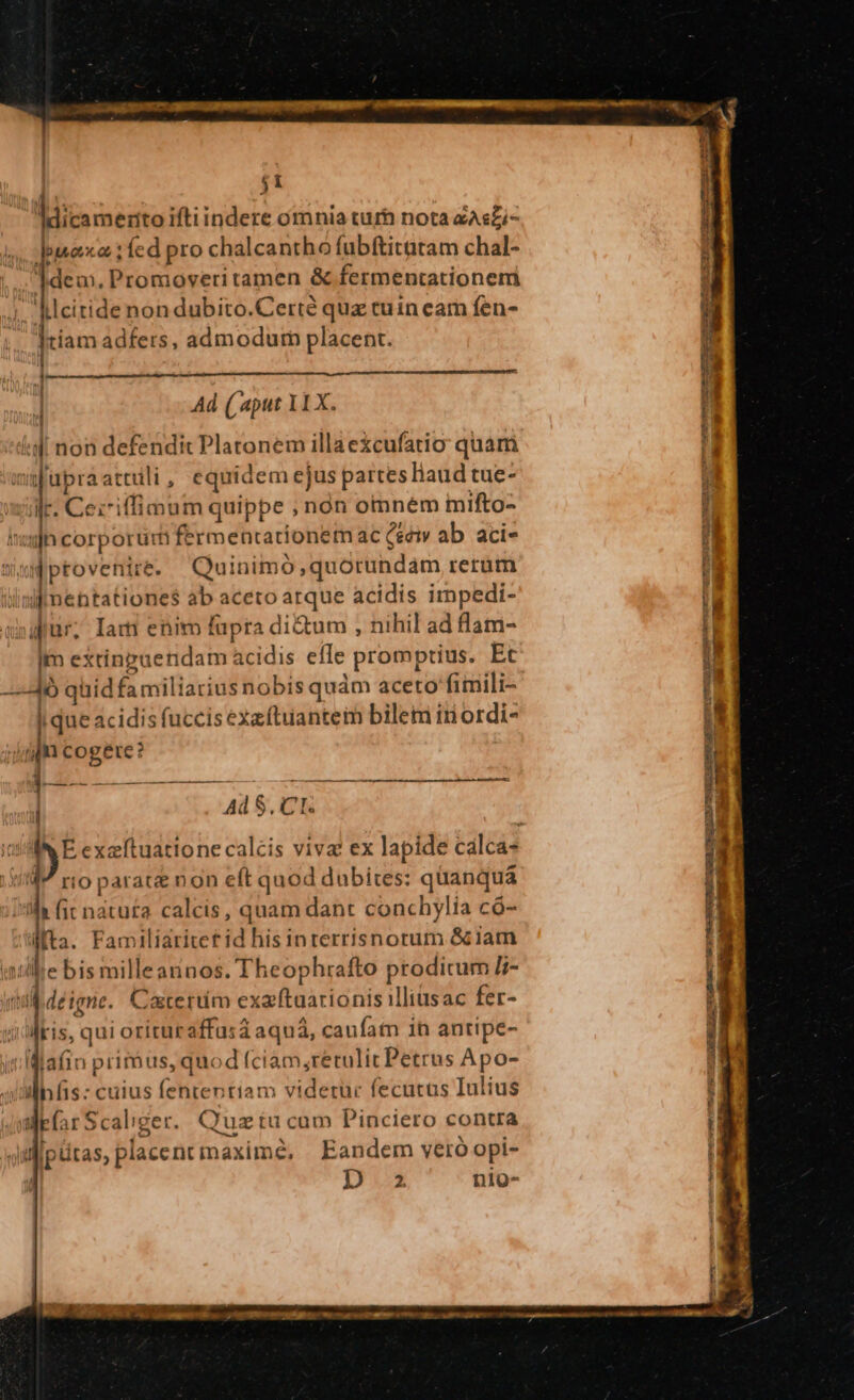 j1 Mitamerto iftiindere omnia turh nota zAsZi- bmaxo ;fíed pro chalcantho fubftitatam chal- 1deu, Promoveri tamen &amp; fermentationem ht : . ^ * » 4. klcitide non dubito.Certé quz cuin eam fen- Iriam adfers, admodum placent. [| | Ad (aput 11X. ld non defendi Platonem illaexcufatio quam ajupraattili, equidem ejus partesliaud tue- ilr. Cei7iffimum quippe ; nón omném mifto- lwijh corporür fermentationem ac cei ab. aci- Mptovenire. Quinimo,quorundam rerum liisfmentationes ab aceto arque acidis impedi- dur, Iam enim fapra di&amp;um , nihil ad flam- im extinpuendam acidis efle promptius. Et —Jó quidfamiliatius nobis quàm aceto fimili- lqueacidis fuccis exeftuantem bilem iriordi- jap cogere? PB--— M ——— —————À— —— AdS, CL. E ean calcis viva ex lapide calca- 1 rio parate non e(t quod dubites: quanquá ili fit natuta calcis, quam dant conchylia có- lta. Familiaritet id his interrisnorum &amp; iam «illie bis milleannos. Theophrafto proditum I- inl déigne. Catertim exaftuationis illiüsac fer- «i'lris, qui orituraffasd aquá, caufam in antipe- idMlafin prirbus, quod (ciàm retulit Petrus Apo- ilinfis: cuius fententiam videtur fecutus Iulius Wear Scaliger. Quz tu cum Pinciero contra Jifipütas, placent maxime, | Eandem vero opi- | DU nio- -)9- CIO ta taépr Cu iens PIS . queque MERIDIA, xw CS SORGE ELTE Maas e - TW X vL Ul T