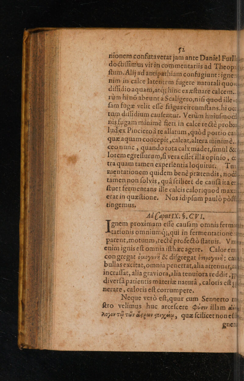 $2 rionem confütavetat jam ante Daniel Fatllda doctiífimus vitin commentariis ad Theop;| ftum. Ali; adantipathiam confugiunt: igne: nim in calce latentem fugere naturali quos diffidioaquarti,atá; hinc exxftaare calcem..| rumhinoabeuntá Scaligero;nifi quod ille.o fam fügz velit effe friguscircamftans.hi occ] tum diíffidium caufentur. Verüm huiufmodi! nisfugam minimé fieri in calce recte proba; ludex Pincietoá te allatum quód portio cai] quzaquam concepit ,caleat;altera riiniiné.. |. cconunc , quando tota calx madert,fimül &amp;... loremegreíffurum,fi vera cflet illa opinio , cj. Uaquam tamen expetiéntialoquitur; | Tui gientationem quidem bené prétendis ; odi; tamennon folvis, quá (cilicet de cau(à ita e: T (Ltuet fezmentans ille calcis caloriquod maxi] eratin quzftione. Nos idipfam pauló pofl tingemus, ATE —À € m Ad (aput IX. $, C'V 1, | Teen proximam efle caufam omnisfermili tationis omnitimq;,qui in fermentatione dj» parent,motuum ;redéprofe&amp;tó flatuis. V ls enim ignis eft omniaifthzcagere. | Calorem] : congregat ouoyev; &amp; difgregat érepoysvz : cai li bullas excitat, omnia penetrat,alia atrenuat,siki inctaífat, alia graviora,alia tenuiora reddit y; T diver(à patientis materiz naturá , caloris eft T. M nerare , caloris eft corrumpere. Neque veró eft,quur cum Sennerto ril. fro velimus huc arcefcere dva illam à bn gue