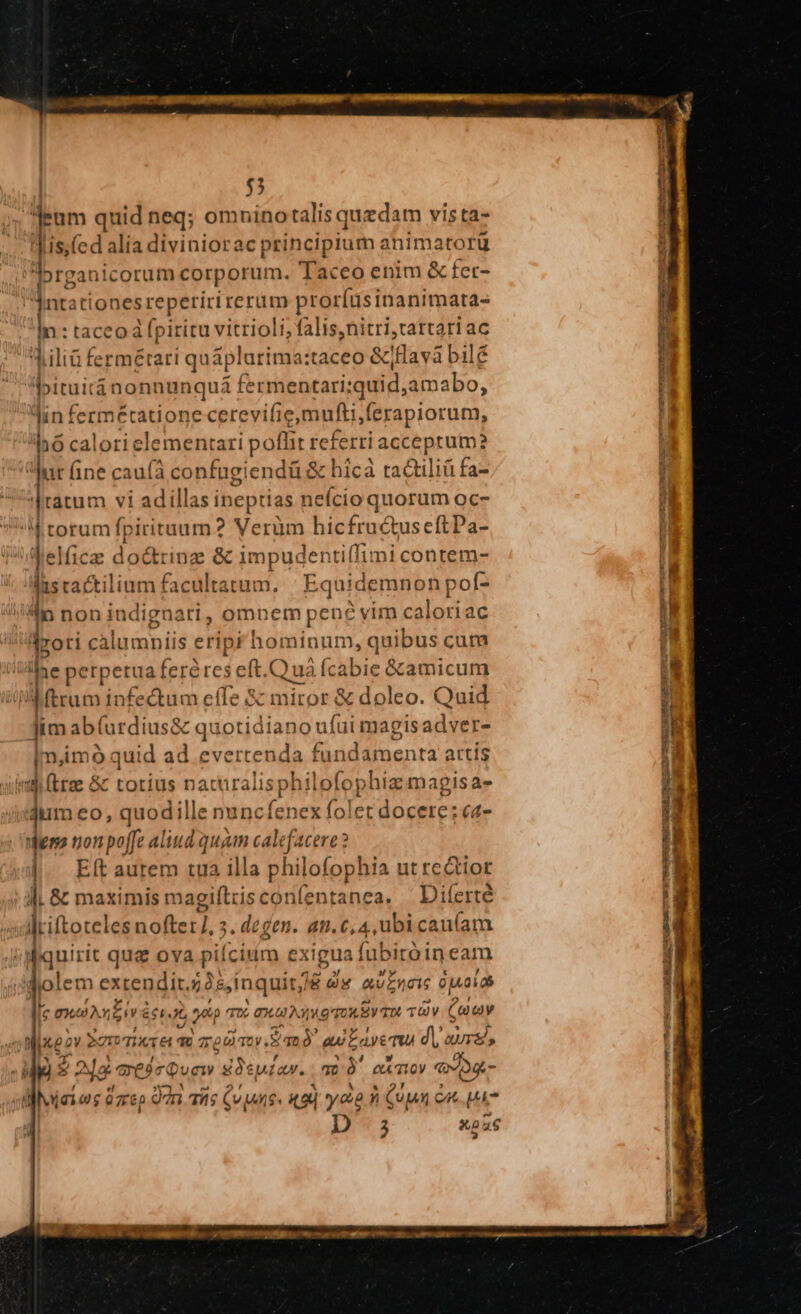 | $3 deum quid neq; omnino talis quzdam vista- iis.(ed alia diviniorac principium animatorü bre icorum corporum. Taceo enim &amp; fet- dnt ti onesreperiri rerum proríusinanimata- n T ace rip iritu vitrioli, falis,nitri,tartari ac liliü fermétari qu áplurima: taceo &amp;jHavà bilé P»ituiránonnunquá fermentari: quid, amabo, lun fermétatione cerevi ifie mufti, (erapiorum, 'hó calorie elementari poflit ieferri acceprum? har fine caufa confügiendü &amp; hicà tad liá fa- ratum vi adillas ineptias neício quorum oc- M torum fpiritaum? Veràm hicfructuseftPa- ilelficze doctrinz e &amp; impudenti(fimi contem- las cactilium facultatum. Eqt aidemnonp »of- o non indignari , omnem pene vim caloriac drori calumniis eripr hominum, quibus cum AMae perpetua feré res eft.Quá fcabie &amp;amicum | j ftrum infectum effe &amp; miror &amp; doleo. Quid Jim ab(urdius&amp; quotidiano: ufui magis adyer- im,imo quid ad evertenda RR o tliis artis 1j trae &amp; totius naturalisphilofo phiz magisae- jum eo, quodille nuncfenex folet docere; c4- Meno ton poffe aliud quam calefacere ? | Eft autem tua illa philofophia ut redtior ll, &amp; maximis magiftris confentanea. Diferté Jriftotelesnofter], 3. degen. dt. 6,4, ubicau(íam /diquirit qug ova piíciun exigua (ubitóineam | diolem extendit. ios, inquitj &amp; x avELCIS 0jA060 | e m1 LU E667 2p TD 0X0 A39 Tou SV TU TUV (ay | Ds 0v STI VTIXTé T T PETRA au Layemu d AUrS ?2jg aei Quet1y 9 ire a2 » QAT10y €) JD t d isios iro 9n aits uma 49i yea n uw cu Uk ; à X0 T
