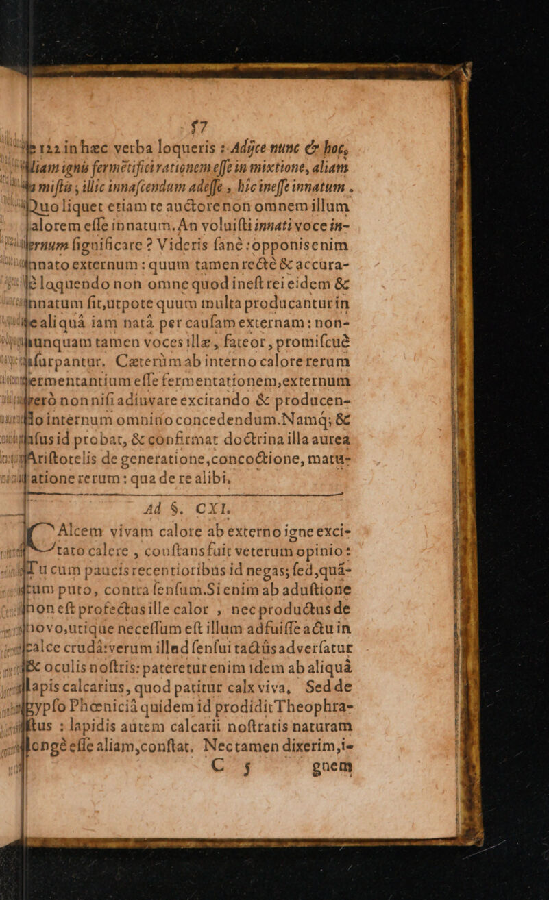 $7 ' i 122 inhzc vetba loqueris :-Adgce nunc c hot, Miam ignis fermetifii rationem effe in mixtione, aliam abu liquet etiam te auctorenon omnem illum alorem effe innatum. An voluifti innati voce in- à ilernum fignificare ? Videris fané :opponisenim 'innato externum : quum tamen recté &amp; accara- ld laquendo non omne quod ineft rei eidem &amp; innatum fit,utpote quum multa producanturi, in /iealiquà iam natà per caufam externam: non- alunquam tamen voces ille , fateor, promifcué Wwifurpantur, Cazterün ab dito d ordtbri s ermentantium «if: fermentationem,externum li es nonnifiadíuvare excirando &amp; producen- undo internum omninoconcedendum.Namq; &amp; uonpfus id probar, &amp; confirmar doctrina illaaurea | »tigAriftotelis de generatione,concoctione, matu ui atione rerum : qua de re alibi, Ln m Rm a E t a MÀ — D . EJ LI Alcem vivam calore ab externo igne exci- 4 tato E , conftansfuit veterum ropinio: - AT u cu: m paucis recentioribus id negas; fed ,quá- dcum puro, contra fenfüm.Sienim ab aduftione honeftprofectasillecalor , necproductus de sjpes o,uttque neceffum eft illum adfuiffea&amp;u in calce cradá:verum illad fenfui tadtüsadver(atur a oculis noftris: patereturenim idem ab aliquá «dlariscalcarins, quod patitur calxviva, Sedde An gypfo xucis quen prodidit Theophra- altus : Ond autem calcarii noftratis naturam Allongàe fle aliam,conftat. Nectamen dixerim,i- C 5 gnem CU ANLE ERGMEORE TUI zi ics factu — T : Mr s e. Lo DODGGUMEQEES CA TGUREs — cum rc NU HESMHIUELAPNEXE S Ea pl - E uy