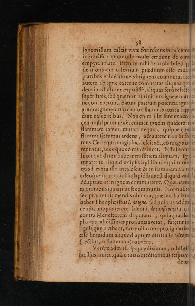 $8 ignemillum calcis vivz forinfecasin calcenv ininuálfe : quomodo multi credunt de onr empyieumate. Erenimmihi fic probabile,lag; dem omnem calcarium przdituni effe mullj partibus valdéidoneisinignem commutari,e]. autem ab igne externocornutatas aliquas quj! dem in ad ultione expiráffe,. liqua as feta relióa füpet(tites, fed que non nifi ínittam ienez nattij: rg conceperunt, Earum partinm potentia ig ignid arum argumentum capio à lammisattritu de dum nafceatibus, Nonenim illz füntexaeri. ceu multi patant; aCrenim in ignem quidem: H flammam tamen mutari nequit ; quippe curi flamma fit funus ardens , acrautem non fitfu! mus.Certéquo magisincalefciratr,eó magisáu t: tenuatur,adeoque có mintslucet, Nihil eniuj o lucetquod nonhabeat t craffitiem aliquam, Igi tur attritu aliquid exip(isla tpidibi 15 exprimitum] quod motu illo incalefcit &amp; in flammam abit If edeoque in crudisillislapidibuseftaliquid vail] déaptumutinignem commutetur, jas natu) ra omnibusigolariiseft communis. Nonnulla: fed prz multis mendisobícura,quz z huc faciam j babet Theophraftus I. deigse: fcd noloiisad duy. ccudistempusterere. Idem 1. de caufisplant.c.2 contra Meneftorem difpurans , quiaquatiled] j; plantascaliditfimas pronunciaverar , fateturii] v. lignis que pigbent,more olim recepto,igniaria] efle humidum aliquod aptum attritu in aérem], (rectius,in Bainmam)converti. |; Verümadmitlis ijs quz diximus , nihil eti]; faciliusjamice,quàm tuis obiectioniibus tefpom] ;. dete]