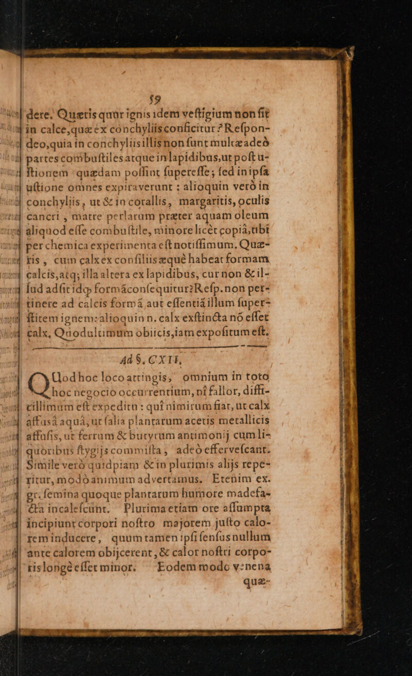 $9 f ) 4 in calce,quz ex conchyliis conficitur ? Refpon- d km e €——XÀ n A. — 3 c— EJ — : € - Lo Ex ode i r$ - — : ——— MÀ — M RES HE B tionem quzdam polfint (upereffe; fed inipfía uftione omnes expiraverunt ; alioquin veró in conchyliis, ut &amp; in corallis, margaritis, oculis cancri i matre perlarum prater aquam oleum aliquod effe combuftile, minore licét copia,tibi per chemica experiinenta eft notiffimum. Quz- ris, cum calxexconfiliisequé habeat formam calcis,atq; illa altera ex lapidibus, cur non &amp;il- [ud adfit id» formácon(equitur2Refp.non per- tinere ad calcís formá aut effenti&amp;illum fuper ftitem igaem:altoquin n. calx exftincta nó effet calx, Quodultimum obiicis,iam expofitum eft. 4 ce——À 4d $, CX 1H, (odhoc locoattíngis; omnium in toto hoc negocio occurrentium, pi fallor, difft- cillimum eft expeditn : qui nimirum frat, ut calx affusá aquá, ur (alia plantatum aceuis metallicis affafis, ut ferrum &amp; butyrum antimonij cum]i- quoribus ftygijs commifta , adeó effervefcant. Simile veró quidpiam &amp;io plurimis alijs repe- ritur, modoanimumadvertainus, Etenim ex. gr. femina quoque plantarum humore madefa- &amp;a incalefcünt. — Plurima etiam ore affumpta incipiunt corpori noftro majorem juíto calo- reminducere, quumtamen !pfifenfusnullum ante calorem obijcerent , &amp; calor noftri cotpo- rislongéeffetminor. ^ Eodem modo v:nena quz- P Uam ae rris al mee fies e ! mro a AR p S di S - —— XGNdÉ EGULCA Lu pam 7o o» t7 Reto MERI SIE Sii — pe cw TT 4