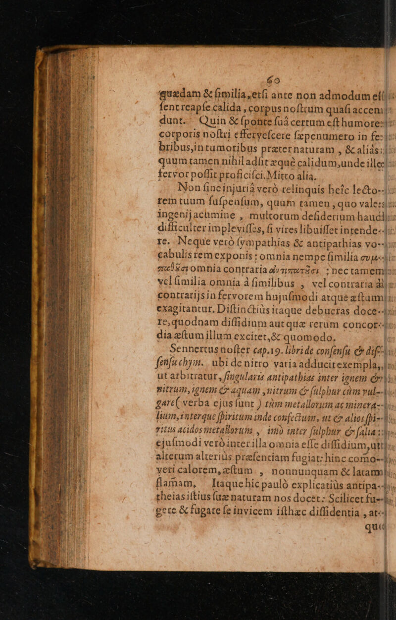 quadam &amp; fimilia;etfi ante non admodum ell! fent reapíe calida , corpusnofttum quafi accen dunt. Quin &amp; (ponte füá certum eft humore: corporis noftri efferyefcere (epenumero in fe:| bribus,intumoribus praternaturam , &amp; alids;l: quum tamen nihil adüit zqué calidum;unde illec fervor poflit proficifci.Mitto alia. Non fine injurià veró relinquis heic le&amp;to--: rem tuum fufpeafüm, quum tamen , quo vale: ingenijacamine , multorum defiderinm haudl):: difficulter impleviffzs, fi víres libuiffet intende]: re. Neque veró (ympathias &amp; antipathias vo--:5 cabulistemexponis: omnia jempe fimilia evel me) £r omnia contraria dvzgwrgei :nectamemis vel(milia omnia à fimilibus ,' vel contratia dll: contratijsin fervorem hujufmodi atque zftumm]i exagitantur. Diftin&amp;tiüs itaque debueras doce-Ji: e;quodnam diffidium aut que rerum concot-. dia zítum illum excitet,&amp; quomodo. Sennertus nofter cap.19. libri de confenfu c dif; fenfu chyimn. | ubi de nitro varia adducitexempla,,]l; ut atbitratur, freularzs antipathias inter ignem er nitrum, ignem Cr aquam ,uitrum c fülpbur cim vul- garc( verba ejus func ) tàm metallorum ac minera lum, interque piritum inde confeGhum, ut c alios fpi-- d yitu5 acidos metallorum, ,. iu inter fulpbur e (aliad, ejufmodi veró inter illa omnia eife diffidium, utt]; alterum alterius prefentiam fugiat: hinc co no--Ji« vetri calorem, zítum. ,. nonnunquam &amp; latam]. flamam, — [taquehic pauló explicatiüs antipa-4:; theiasiftiusfug naturam nos docet: Scilicet fu--]y, gere &amp; fugare (e invicem ifthzc diffidentia , at-- quta - din —— ers ma. M