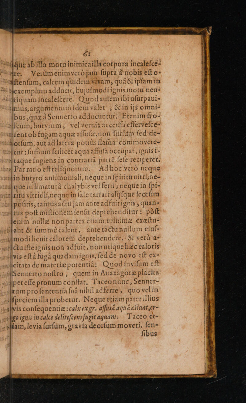 óI | ue abillo motu inimicailla corpora incalefce- Ate, — Verum enim vero jam fupra à nobis efto- 'wMtenfum, calcem quidem vivam, quà à xipfamin Dump es ad: TENA ju afmodiignism Yotu net liquam incalefcere. Quodat utem ibi ufurpaui- detis ársadidit nidem valet , &amp; in ij$ omni- [bus que d Senotrto adducti: Etenim f1o- peu bd yrum, velverni£ acc rifa effervefce- i| tento Tags juz affufanon (utfiim fed:de- alerfüni, adt d] latera potius fla una cómimovere- aftafa occüpat, ienis 1- VC es wd Ituf : fümum fcilicetaq taque fugiens in contraria pátté fele reciperet. Ma | Parratio eftreliquorum. Ad hoc Vcró OP aoabin butyro antimonialt,n d deinl [pirit unitri,ne- jdque in limaturá chalybis velferri;n Sghe in fpi- ar y y I L| D * ; al ritu vitricli,neque in fale rartartalijfque feorfim D uen  1 pofitis, tantts acti jam ante adhi] ignis ;quan- dtus poft iiftionen: (enfü depreben di itur: poft lenim nulla nonpatrtes etiam iced exeftu- lant &amp; (uminécalent, antetactunullum eiut- i modi licuit cáloret deprehendere. Si veró a- |] &amp;uifteignis non adfuit, noi nutique e hac caloris vis efta füca quad: imignis, fed de novo eft ex- »|icitata de materia pote ntiài Quodinvifum cft dSennertonoftro , quemin Anàxà agora placits qper elfe pronum conftat. T pis nünc,Sennet- ilium pro fententia fu nihil adferre, quo velin «Mprc iem illa probetur. Neque etiam patet illius j]vis confequentiz: calx ex gr. affusá aqua astuater- digo ien lí in calce delitefcensft igit aquam. | Taceo et- «iiam, levia (utfüm, gravia deorfum moveti, (en- fibus ES woe - SE RSGHMUNE - c3 USQUC A ORE T E udis 0 a dv dh a MESE Ee Toup — vt - —-— m nd nS - T rj