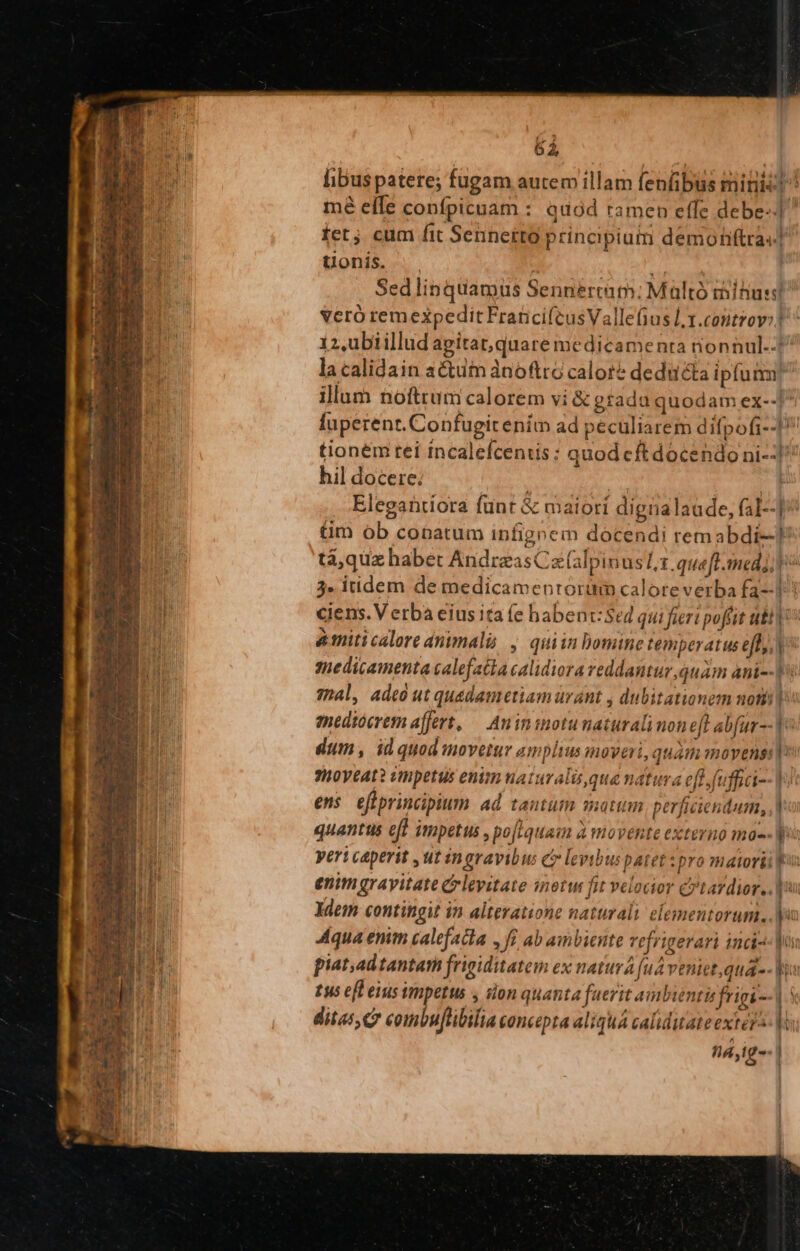 6i | libus patere; fugam autem illam fenfibus miniis] ^ mé efle confpicuam : quód ramen effe debe-] fet. cum fit Sennetro principiuim demohiftras] Uonis. .  Sedlinquamus Sennértam:; Maltó mitius veró remexpedit Franci(cusVallefius l1.cotntrov:! iz.ubiillud apitat,quare medicamenta nonnul.-£ la calidain actum ànoftro calore deducta ipfum illum noftrum calorem vi &amp; grada quodam ex--] fuperent. Confugit enim ad peculiarem difpofi--] tionem tei incalefceniis: quod eftdocendoni-:]^ hil docere; | | | Elegaütiora fünt &amp; maiori dignalaude, fal--]^ tm ob conatum infigeem docendi remabdi-! tá,quz habet AndreasCz(alpinus 1. queft. med; 3» itidem de medicamenrortüm calore verba fa]! ciens. V erba eius ita (e habenr:Sed qui fieri poffit tb | amiticalore animali , quiin omine temperatus eff, medicamenta calefaca calidiora reddantur, quam ani] 7h4l, adeó ut qu&amp;dametiam ürant , dubitationem nomi: mediocrem affert, — Anininotu naturali non eft abfur-- 1^ dium, idquodmoveiur am plius moveri, quam moyens: 7H0V€AL? cmpetus enim naturalique natura eff. fuu] (i-- | ens eflprincipium ad tautütm mattm perficiendum, | quantus eff impetus , po[iquaim à movente externo mas- Wo yert caperit ,ut ingravibus e levibus patet spro matorii f enim grayitate Crlevitate inotw fit velocior cytavdior.. dem contingit in altevatione naturali elementorum... yi Aqua enim calefacta f£ ab ambiente vefrigerari indi jua piat,ad tantam frigiditatem ex naturá [uA veniet, qua -- |o tus efl eius impetus y sion quanta fuerit ambientisfrigi--] | ditas, c? combuflibilia concepta aliqua caliditate extera- | Dájig-- | —