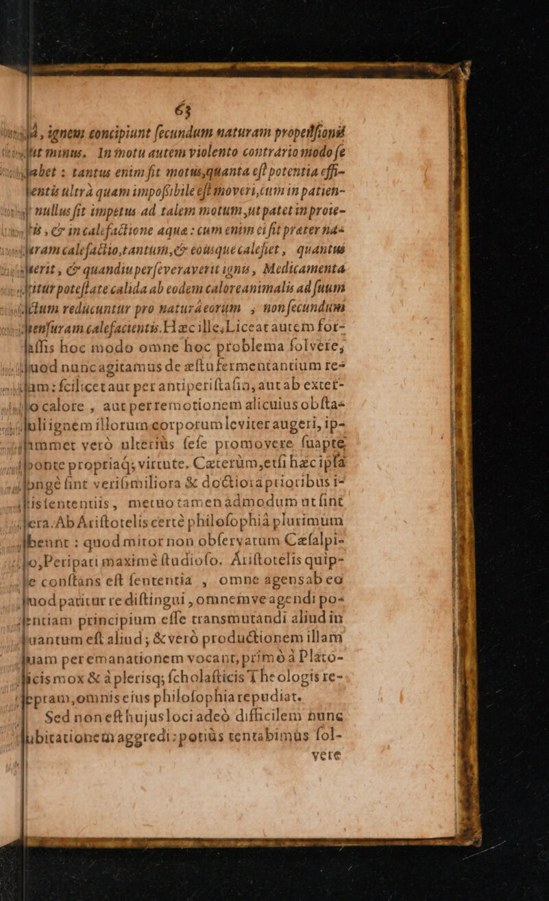 Uma , dgneuz concipiunt fecundum naturam propetfionsi didit mimus. Ininotu autem violento contráriomodo (e debet : tantus enim fit motusquanta eft potentia effi- lentis ultra quam impo[tbile eff moveri cum in patien- on! ullus fit impetus ad talem motum ,ut patet im prote- infit » C incalefaclione aqua : eum enim ci fit prater nd« iydram calefactio,tantum,ct eousquecalejet , quantus iuterit , C quandiuper(everaverit ign, Medicamenta ;altitur poteftate calida ab codem caloreanimalis ad [uum odium reducuntur pro matuzeorim. ; ton fecundum drenfuram calefacientis.H ec ille;Liceat auteto for- liffis hoc modo omne hoc problema folvere; juod nuncagitamus de zftufermentantium re7 id dam: fcilicetaut per antiperiftafin, autab extet- iJ lo calore , aut perremotionem alicuiusobftas ayluliignem illorumeorporumleviter augeri, ip- jhmmet veró ulteriüs (efe promovere fuapte ponte proptiaQ; virtnte. Caterüm,etfi hacipfa jsJpnge (int veri miliora & do&ioraprioribus i- i«istententiis, metuotamenadmodum utíint Aera. Ab Atiftotelis certe philofophia plurimutn Jbeunt : quod miror non obferyarum Caalpi- |o; Petipati maxime (tudiofo. Ariftotelis quip- le conítans eft fententia , omne agensab eo Jmod paticur re diftingui , omneinve age ndi pos |entiam principium effe transmutandi aliud in haantum eft aliud ; & veró productionem illarm uam peremanationem vocant, prmó a Plato- icismox & à plerisq; fcholafticis 1 he ologis re- 'Iepram,omniseius philofophia repudiat. $ed nonefthujuslociadeó difficilem nune ubitationem aggredi; potiüs tentabimus fol- vcre 3 uli ap fe me NEU E Ld