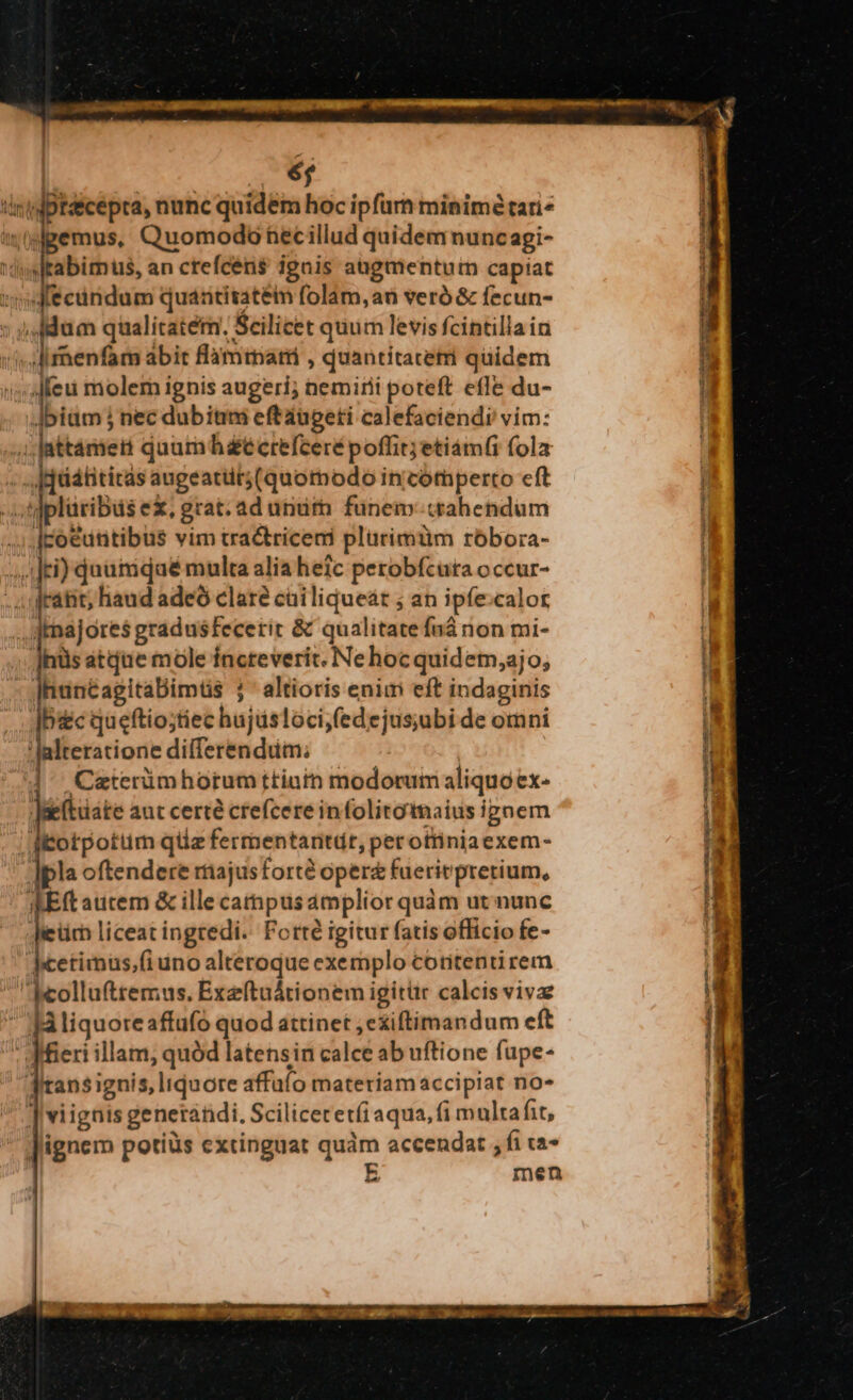 é iini Dtécepra, nunc quidem hoc ipfum minimé tari i«tegemus, Quomodo hecillud quidemnunc agi- 'dusltabimus, an ctefcéns$ ignis augmentum capiat toifecndum quartitatém folam, an veró &amp; fecun- : 5iduam qualitatem. Scilicet quum levis fcintilla in i dmenfam abit lammari , quantitateti qüidem 4feu molem ignis augeri; nemirii poteft efle du- Jbidm j nec dubium eftáüpeti calefaciendi vim: ;.Jattámet quumhécrefceré poffit; etiám(i fola .Jtiátititas augeatut;(quorbodo incóthperto cft | dM plüribus ex, grat. ad unüth. funem: ctahendum |coeutitibus vim tra&amp;riceni plurimüm róbora- ;.ijti) qdautiquaé multa alia heic perobfcara occur- jranr; haud adeó clare cai liquear ; an ipfe:calor .drna]j ores gradusfecerit &amp; qualitate fuá non mi- ;;. ]hüs atdüe mole fncteverit. Ne hoc quidem,ajo, . |huntagitaBimtüs ; altioris enim eft indaginis jbic queftio;tiec hujásloci,fedejus;ubi de omni 'lalteratione differendum; 4 Catenim horum ttiurn modorum aliquo ex» Jne(tuate auc cert ctefcere infolitotnaius ignem Jieür liceat ingredi. Forte igitur fatis officio fe- Jketimas,fi uno alteroque exemplo cotitenti rem Ieollufttemus. Exeftuátionem igitür calcis vivz ]À liquore affufo quod attinet ,exiftimandum eft ^ fieri illam, quód latensin calce ab uftione fupe- ftans ignis, liquore affufo materiam accipiat no- ] viignis generátidi, Sciliceretfi aqua, (i multafit, Jlgnem potiüs cxtinguat quàm accendat , fi «a- Án - TGMDON ERE SE NÉ A SLOT m A m ae y T SERM T I i ams