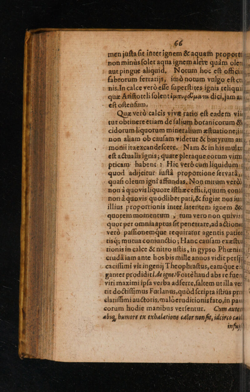 men jüftafit iaterignem &amp; aquafn propor: non minüsfolet aqua ighemalere quám olen|;, aut pingue aliquid, Noturn hoc eft officii). fabrorum ferrarijs; imó notum vulgo eftcu|. nis.Ín calce veró effe fuperftites ignis reliqui; quz Atiftoteli folentipzvedU ua ms dici, jam gà... eftofteafam, |... DAN Qua veró'calcis viv£ ratio eft eadera viii tur obtinereetiam de falium botanicorum &amp;;.. cidorumdiquorum rineralium zftuatione;i ili, non aliam ob caufam videtur &amp; butyrum au], motiii itaexcandefcere. : Nam &amp; inhismultl eft actualisignis;quatepleráque eorum vis], pticam: habenc :. Hic verbcumliquidum:4.: quod adijeitur- iuftá propórtione fervatá,,) quafi oleum igni affundas, Non mirum veri]. non àquovisliquore ifthzccffici quam eon! riorràquovis quodlibet pati,&amp; fugiat nos imi illius proportionis inter latetem ignem kJ. quorem motnentum , tum veronon quiviss quor per omníaaptus fit penétrare;ad actione, veró paffionemque requiratur agentis patiee] ^ tisq; mutua coniunctio ; Hanc caufam exeftul] tionis in calce &amp; nitro uflis, in gypso Phaniid / crudá iam ante hosbis mille annos vidit perfja - caciffimi viringenij Theopliaftus, eamque ell gantet prodidit/.de igneXFosté haud abs re faen]. viri maximi ipfa verba adferre,faltem ut illa vec! tit doctiflimus Furlanus,quód fcripta iftiüs pra]. elariffimiau&amp;oris,maloeruditionisfato,in pa! corum hodie manibus verfentur. — Cuts auteil «bia, humore ex exhalatione edlor nonfit, idcirco cail| snfuj/l