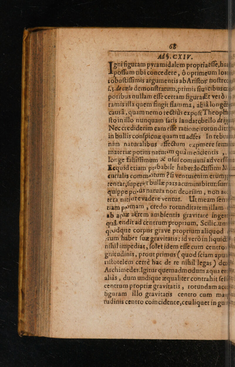 Inij) Ax — CÓ -3 wLU TA Aallripumpdt. T. Done il Di To, eri — petam act 68 Ad1$.CXIV. | ab pyramidalem proptiaeffe, haa] poffum tibi concedere , 6 optimeum lonj tobaftiffimis argumentis abAriftoe noftre I.3.de celo demonftratum,primis figitibusecy poribus nullam effecertam figuraÉt verdi) ramisilla qàem ftngit flamma , aBiá long&amp;yo causa, quamnemo re&amp;tiüs expofiTheoplhi: ftoinillo nunquam facis laudatobeilo deii: Nec credidetim earn effe rationeirocanditcti in bullis confpiéuz quam ttadfer In febvuju/ nim naturalibus sffe&amp;dum cxpimere fenmis materia: potius natursm qua m eücientis ,, is longe falfiffimum 5€ ufui comiutiiadverflp: Kcquidetiam pr/babile haberdoctiffimi M] carialis comm atum ?Íi ventusénim erümyype- tentar,füperir bullz parsacüminabicur:furr| quippepo»us natuta non deorí(iim ; nón a«) tta nitixit£Vadere ventus. — Uic meam fem tiam pr?fam , ctedo rotünditatemillam q^ pates me—P—— quá.eridirad centrumproprium, Scilic.tm p qiodqie corpus grave propriümaliquod (*: tum habet fuz gravitatis; id veróin liquidi] nihil ittipediat, folet idem effe cum cencto; ^ gnitudínis, prout primus ( quod Íciam apu idtotelem cerré hac de re nihil legas ) doy Archioedes.Igitir quemadmodum aqua eri aliàs , dum undique equaliter contrahit fete: centrum pfopriz gravitatis , rotundam acci hguram illo gravitatis centro cum mati tudinis centro coincidente;ceuliquet in gui!