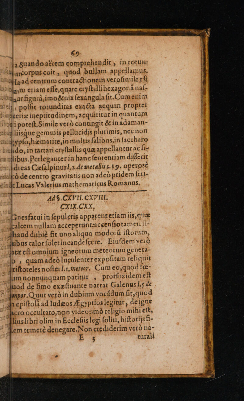 M ancorpu$ coit ,, quod bullam appellamus. 1434ad centram contractionem verofimile ef (itam eriam effe,quare cryftallihexagon naf- uhtlaar figurá,imo&amp;nix fexangula fit. Cum enim 3g, poffic rotunditas exacta acquiri proptet l'tlteriz inepticadinem, acquiritur in quanrum iri poteft. Simile vero contingit &amp; in adaman- toas liisque gemmis pellucidis plurimis, nec non ixidrypfo,hamatite,1n multis falibusin faccharo riomlido, in tartari crvftallisqug appellantur ac hi4 wtiallibus.Perleganter in hanc fenteniiam diffzcit ini bdreas Caefalpinusl,2.de metallis c.15. opctose | id«ilrà de centro gravitatis non adeó pridem Ícri- 4 isle Lucas Valerius mathematicus Romanus, ; i Jd Ad $.CXV1I. CXVHI. j CXIX.CXX, Hn »[Gnesfatui in fepulcris apparentetiam iis, quae | zalcem nullam acceperuntzaceenfiotamen i: ET haud dubie fit unoaliquo modoráü iftorut, 4» ibus calor foletincandefcere. Eiufdem veió :. ipt eft omnium igneorum meteorum gebera iD » quam adeó luculenter expofitam celiquir qriftoteles nofter 1. meteor. Cum eo,quod fc- he . Jam nonnunquam patitur. , protfusidem eft a mod de fimo exzí(tuante narrat Galenus l.; de M i Mumpor.Quuur veró in dubium vocádum fit,quod I] in epiftolà ad ludzos /Egyptios legitur, deigue I qiero occultato,non video:;imó religio mihi eft, | - ditiuslibri olim in Ecclefiislegi foliti, hiftorijs h- jiem temere denegare-Non crediderim vero na- | E34 turali s ^, - 2 along Ud empto ER ok oce tm fs tua - E , 2e. ET Bec m EIALL cao sum nes COBRA ag 40 00