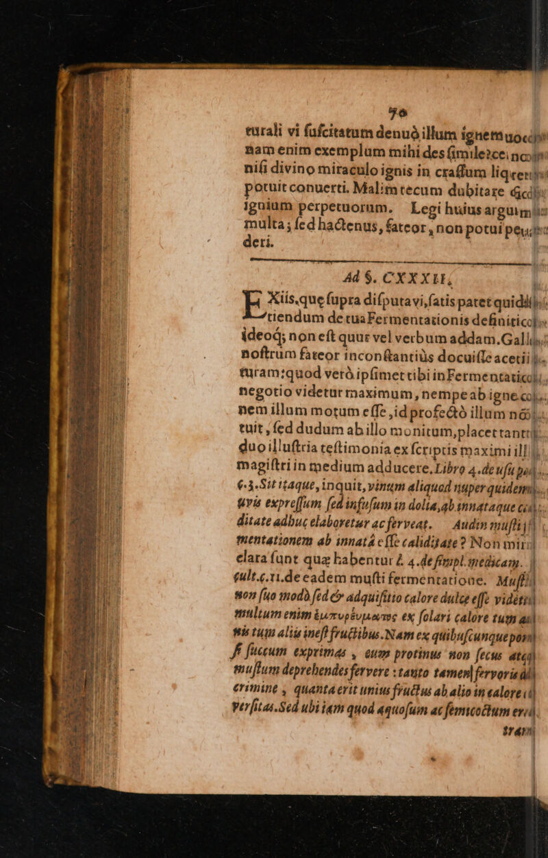 turali vi fufcitatutn denuó illum ignetn uoc nam enim exemplum mihi des (imile2cei noi nifi divino miraculo ignis in craffum liqeeny:i potuit conuerti. Malim tecum dubitare ci ignium perpetuorum. Legi huiusarguigiic multa; fed hadenus, fateor, non potui peu deri. | Ad $. CXX XL,  E Xisaue (upra difputavifatis patet quidii);/ tiendum de cua Fermentaiionis definitico] s ideod; non eftquur vel verbum addam.Gallis; noftrum fateor incon(tantiàs docui(Te acetiil.. turam:quod veró ipfimettibi inFermentaticq).. negotio videtur maximum, nempeab ignecoj.« nem illum motum effe jid profe&amp;ó illum nói. tuit , fed dudum abillo monitum,placettantti: duo illuftria teftimonia ex Ícriptis maximi illl. magiftriin medium adducere. Libro 4.de ufu pads. €:3.Sit taque, inquit, vintum aliquod nuper quidem)... fva expre[fum f infofum in dolia,qb innataque cod. ditate adbuc elabovetur ac ferveat. — Audin mufni 2 mentationem ab innatá cfTe caliditate? Non miri elara (unt qua Eabentur £ 4.de fempl medicam. .) £ult.c.1i.de eadem muti fermentatioae. Muf) 7 (uo modo fed c» adquifitio calore dule effe vidétii multum enim &amp;urvpsunevmse ex folavi calore tug ail ti tiun aliu inefl frucibus.Nam ex quibufcunque por Jf fccum. exprimas ,. euam protinus mon fecus ati) mujtum deprehendes fervere xtauto tamen] fervoria di erimine , quantaerit unius fruchu ab alio in ealore (i| ver[itas.Sed ubi i«m quod aquo[um ac femicoctum erid ME