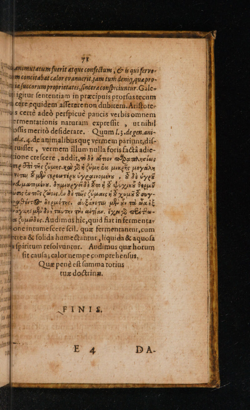 7t H 3 c udunsmtutatum fuerit atque confedum , e» i già ferve- i ,. | Ut concttabat calor evanuerit jan turh dentia quepro- 1 Ij te fuecorum proprietates ,[jnceve con[biciuntur.Gale- Ug igitur fententiam in praecipuis prorfustecum 4j cere equidem alfererenon dubitem. Ariffote- Iiis certé adeo perfpicué paucis verbisomnem i Iermentationis naruram expreffit , utnihil jpflis merità defiderare. : Quum [.3.degen.ani- Jalz. 4.de animalibusque vermem parinnrdif- | ^WWruiffet, vermem illum nulla forisfactá adic- | Hone crefcere , additae 5* amor «04 x aie | Aug ree Jon qw c Cun. x9) 3394 (vps ca Max esie Ey LAN | V Wer SL ! Sep&amp;a TÉeS Uyeguvouévg , 9 3i vyet dL arre niv. ÀujispryérdE fao dj $ qvoyixs Pepi 2 i C4 1016 Qaicig. er be más (UMaug ) PvE ?'avy- i i pa S d4yc TI TE UE &amp;ulaveTuu m» gy qu aa it Lu WMyacy uns uo dz Twv Tv qi eum ow. OL p» eX Ta - : bx Cue3ec. Andimas hic,quid fiac in fermenta- l Moneintumefcere fcil. que fermenrantur,cum I 'Wilerrea &amp; folida hamectantur, liquida &amp; aquofa F TT ? (piritum refolvuntar. Audimus quz horum 1 14 fit cau(a; calor nempe comprehenfus, Qua pené eft amma totius tuz doctring., FINIS