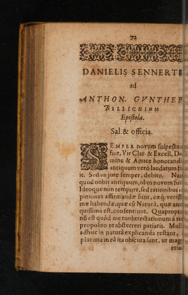 DANIELIS. S ENNERTI. ad n ANTHON. GYNTHER. Ea BILLICHIRM - Ep 7 ola. a | Sal.&amp; officia. PM CMPER noyum fa(pe&amp;uiu: te fuir, Vir Clar. &amp; Excell, D« ex mine &amp; Amice honorandil«:  956859 intiquum verà laudatum » it. Sedan jure femper ; dubito, bau quod nobis antiquum,olim noyum fuii]; Ideoquenon tempaore,fed rationibus «dii EB piniones affirmandz funt , exá; veri(Il]u E mz habendz,quz cji l Naturá, quz anitlu  quiflima eft, confentiunt, uaproptlir n6 eft quee me tuobtre&amp;tationum à ruli; CONTR propo(to re abfterreri patiaris. Mul ü E adhucin naturá explicanda reftant, | oc MT plurimain eà itaobícura (unt, ut mag!  etia)!