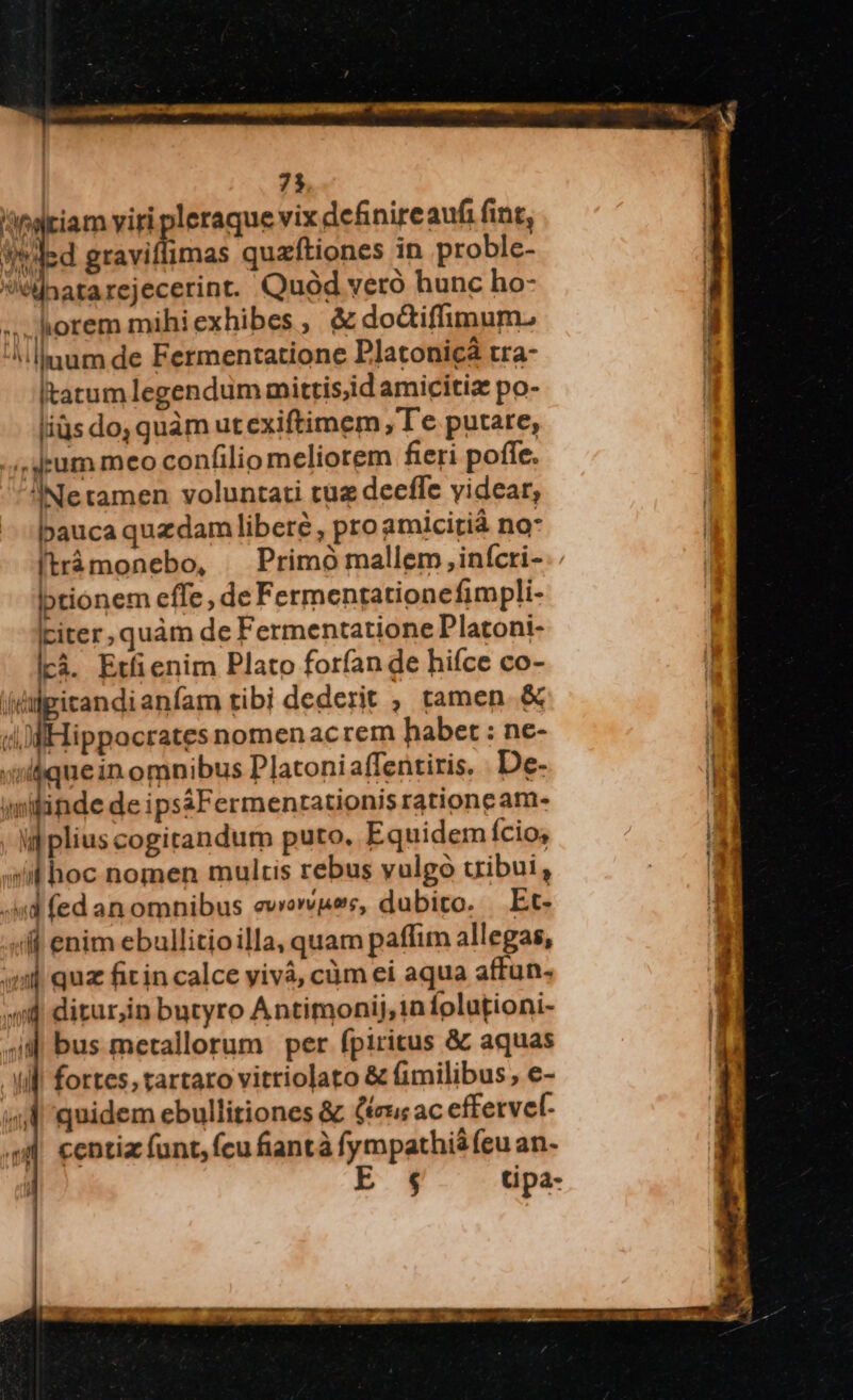 / etiam viri pleraque vix definire aufi fint, W'ded graviflimas quzftiones in proble- natarejecerint. Quod vero hunc ho- »..horem mihi exhibes , & dodtiffimum. ^illmum de Fermentatione Platonicà tra- Itatum legendum mittis,id amicitiz po- liüs do, quàm ut exiftimem , Te putare, .,'4kum meo confilio meliorem fieri pofíe. Ne tamen voluntati tüz decffe videar, bauca quzdam libere, pro amicitià no* tionem effe, de Fermentationefimpli- Liter, quàm de Fermentatione Platoni- lcà. Ertfienim Plato forfan de hifce co- (dpitandianfam tibi dederit , tamen & dM Hippocrates nomen ac rem habet : ne- «quein omnibus Platoni affentiris. De- imilinde de ipsáFermentationis ratione am- ul plius cogitandum puto. Equidem fcio; sit hoc nomen multis rebus vulgó uibui, .4id fed an omnibus ewowvpee, dubito. Et- «f enim ebullitioilla, quam paffim allegas, uml qua fiin calce yivà, càm ei aqua affun. «id ditur;in butyro Antimonij,in folutioni- ^ij bus metallorum per fpiritus & aquas Nil. fortes; tartaro vitriolato & (imilibus, e- (4 quidem ebullitiones & (ru ac effetvel- M centia funt, fcu fiantà fympathi$ (eu an- l E t tipa-