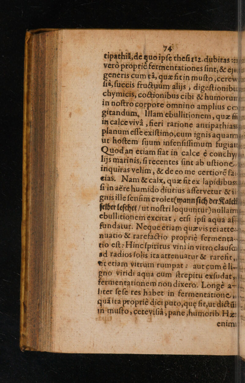 tipathis;de quoipfe thefi t12.dubitas :2:): yéró próprié fermentationes fint; &amp; éjuj: generis cum tá, quz fitin mufto ,cerews fià, fuccis fru&amp;uüm alijs , digeftionibuy: chymicis, coGionibus cibi &amp; humorüry in noftrocorpore omnino amplius co; gitandüm, llam ebullitionem , quz fi» in calce vivá ,fieri rarione antipathiasst: planum effe exiftimo;cum ignisaquamp! ut hoftem fuum infenfiffimum fugiau); Quodan étiam fiat in calce é coachyyi« lijs matinis; fi tecentes (int ab uftione, iriquifas velim , &amp; de eo me certioré Fai eias, Nam &amp; calx, quz fitex lapidibusst; fi in aéré humido diutius affervetur arii guis ille fenfim evolet(tpatin fich ber statali. felber (efchet / ac noftri loquuntüraullatrmy. ebullitionem excitat , etít ipfi aqua a£. fündatur. Nequéetiam quzvis reiatte-)., nuatio &amp; rarefactio proprie fermenta-.. tio eft: Hincfpititus viniin vitro claufaj|;., ad radios folis ita attenuarur &amp; rarefit ,,]... vicetiam vitrüm rumpat : autcuméli--  gno viridi aqua cüm ftrepitu exfudat yl; fermentationem noh dixero. Longé a-j.. liter fefe tes habet in fermentatione, i ly quaita proprié dici puto,que fit,ucdictdi |. in mufto, cetevi(iá , pane ;hümorib. Hz: |, enim!