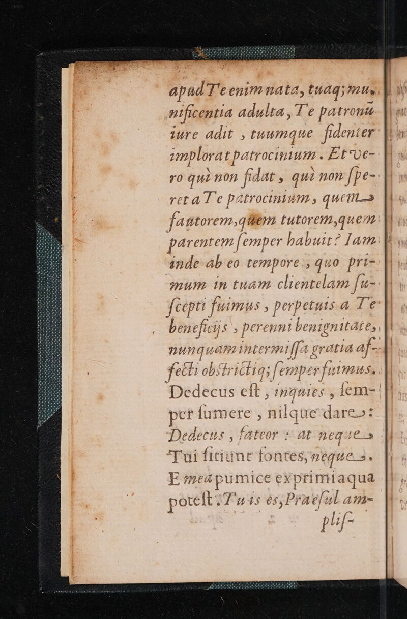 apud T'e enim nata, ag, 2211» nificeptia adulta ,T'e patr onte iue adit , tuumque fidenter iic oes MAE ds Et've- 9o qui mon fidat y qui i non [pe- reta T e patrocinium , quem fatto em,gqtilem tutorem,quem parentem. [emper habuit? Iam inde ab eo tempore, quo prt- mum in tuam clientelam [u- feepti fuimus , perpetuts a de entfici, /$ . ro eH ni benigr 44tte, a nunquam Berl f] eratia af- JJ Ó JJ m B /.  ^ Ehigl ob: 77 161 Ha femper futm 2í t $4 EJ 1 J