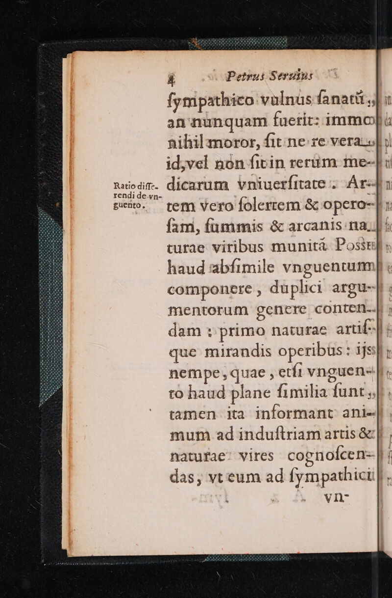 Ratio diffe. rendi de. vn- guento. Á . Petrus Serziu fympathico vulnus fanati j| : an nunquam fueric: immo|t nihil moror, fit. ne re veraz «| i id;vel nón fitin reriim me-| i dicarum vniuerfitate ;. Ár-J: tem vero folertem &amp; opero-| : fam, fummis &amp; arcanis. na. ; turae viribus munita Possis « componere , duplici argu-| mentorum genere conten. dam : primo naturae arti] que mirandis operibus : ijs]; nempe, quae , etfi vnguen- to haud plane fimilia funt. mum ad induftriam artis &amp;:| natufae- vires cognoícen- b das, vt eum ad fympathici |, vn-