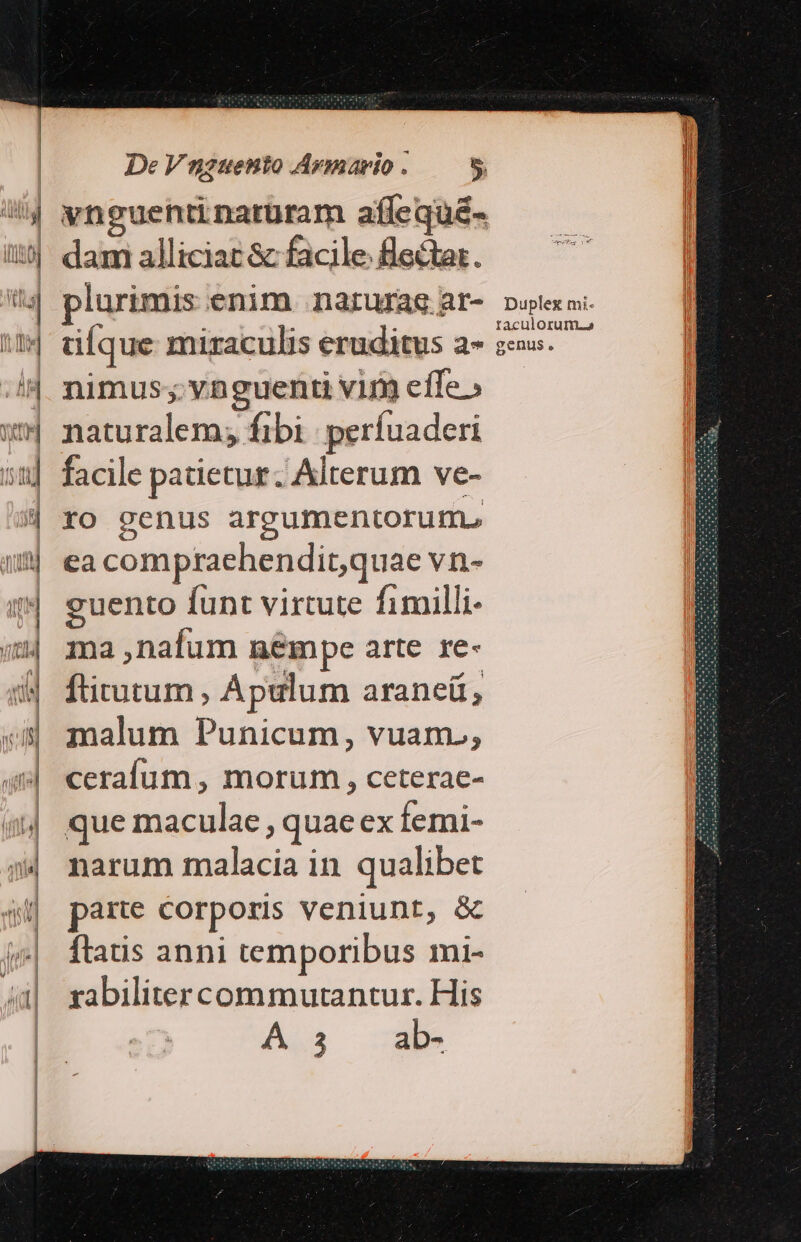 vnguentinatüram afflequé- dami alliciac &amp; facile fledtar. plurimis enim narurae ar- ufque miraculis eruditus a- nimus; vnguenti viry efle » naturalem; fibi | perfuaderi facile patietur. Alterum ve- ro genus argumentorum. ea compraehendit,quae vn- guento funt virtute fimilli- ma ,nafum n&amp;mpe arte re- ftirutum , Ápulum araneü , malum Punicum, vuam., cerafum , morum , ceterae- que maculae , quae ex femi- narum malacia in qualibet parte Corporis veniunt, &amp; ftatis anni temporibus mi- rabilitercommurtantur. His A 3 ab- Duplex mi- taculorum.o genus.