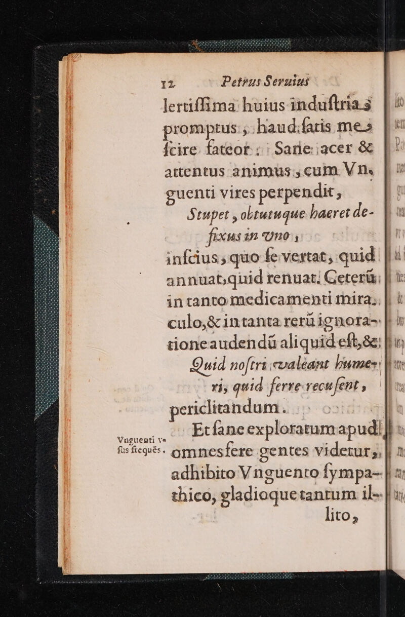 Iz Petpus Seruius lertiffima huius induftria $ promptus; haud;faris me» fcire. fateot: ; | Sarie:;acer &amp; attentus animus.,cum V1 guenti vires perpendit, Stupet , obtutuque baeret de- fixus inno, infcius; quo fe vertat; quid annuat;quid renuat. Geterür in tanto medicamenti mira; culo,&amp; intanta rerü ignora- |. / tioneaudendá aliquid eft,&amp;: [hi Quid no[tri valeant bias: n vi, quid ferre-vecufent , periclitandum . idi v UM Etfane exploratumapudi] c $s5eqe- omnesfere gentes videtur; || 1 adhibito V nguento fympa-. || z: thico, gladioquetantum il- | ui lito;