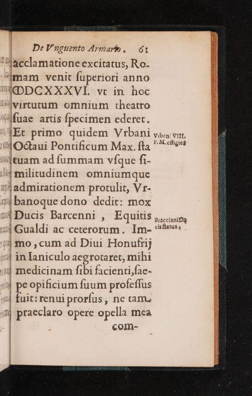 acclamatione excitatus, Ro- ^.am venit fuperiori anno ADDCXXXVI. vc in. hoc lwirtutum omnium theatro «Mfuae artis fpecimen ederet. |Ec primo quidem Vrbani vo en, ii Od&amp;aui Pontificum Max. fta 6s /4|tuam ad fummam víque fi- odi omniumque B ?!4admirationem protulit, V r- m m 7| banoque dono dedit: mox B 4Ducis Darcenni , Equitis i, ditastdi ac ceterorum. Im- ^f. 1] mo , cum ad Diui Honutrij ::4 in Ianiculo aegrotaret, mihi ») medicinam fibi facienti;fae- m 4p opificium Íuum profeffus uit: renui prorfus , ne tam. 4j praeclaro opere opella mca com- |i hU MT