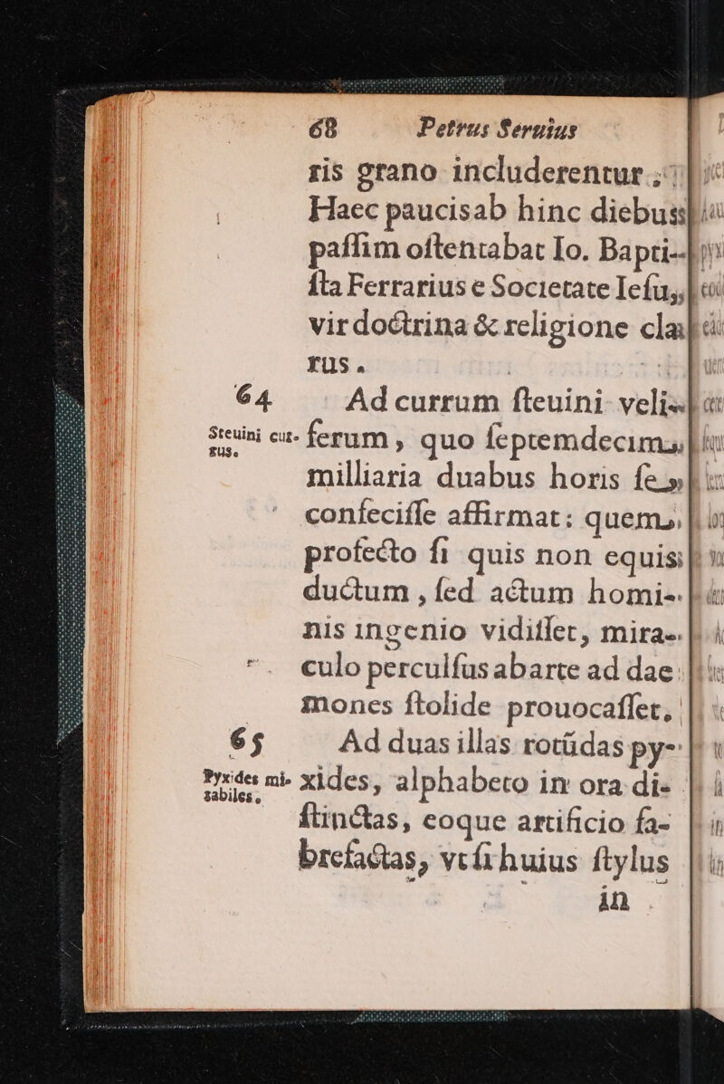 ris grano includerentur ;: |. Haec paucisab hinc diebusspi paffim oftentabat Io. Bapti--[i^ Íta Ferrarius e Societate Iefu,l o: virdoctrina &amp; religione cl rus. | hs 6 4. Ad currum fteuini- veli«lo Sreuini cu- ferum , quo feptemdecim, | milliaria duabus horis fe.» confecifle affirmat: quem, |. ur rofecto fi quis non equis; du&amp;um , fed actum homi- nis ingenio viditlet, mira-. culo perculfus abarte ad dae |: montcs ftolide prouocaflet, 65 Ad duas illas rotüdas py- Pide mi: xides, alphabeto in ora di- - Ítinctas, coque artificio fa- brcfactas, vtíthuius ftylus Ani