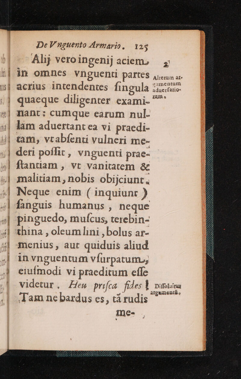 Alij vero ingenij aciem. i| in omnes vnguenr partes 5| acrius intendentes fingula icioio- ,] quaeque diligenter exami- ^ «| nant: cumque earum nul- »| lam aduertant ea vi praedi- j| tam, vcabfenti vulneri me- | deti poffit, vnguenti prae- «l| ftandam, vt vanitatem &amp; »| malitiam; nobis obijciunt. 4| Neque enim ( inquiunt ) 4| fanguis humanus , neque pinguedo, mufcus, terebin- 4l 'thina , oleumlini , bolus ar- 4| smenius, aut quiduis aliud ;| in vnguentum vfurpatum.; 4 eiufmodi vi praeditum effe ,| videtur, Zfes prifca. fides Y vittica i ^^ 9 ——«.. AgUnADIÉ. J'am ne bardus es, tá rudis ine- PA |DMI